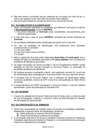 Página 12 de 15
6. Não será aceito e conhecido recurso interposto por via postal, por meio de fax, e-
mail ou por qualquer outro meio além do previsto neste Capítulo.
7. Não será aceito pedido de revisão de recurso e/ou recurso de recurso.
XIV - DA HABILITAÇÃO E CLASSIFICAÇÃO
1. Serão considerados habilitados os candidatos que obtiverem nota igual ou superior
a 50 (cinquenta) pontos na prova ESCRITA.
1.1.Os pontos atribuídos ao Currículo serão considerados, exclusivamente, para
efeito de classificação.
2. A nota final será a nota da prova ESCRITA, acrescida dos pontos atribuídos ao
Currículo.
3. Os candidatos habilitados serão classificados de acordo com a nota final.
4. Em caso de igualdade de classificação, terá preferência para admissão,
sucessivamente o candidato:
4.1.de maior idade;
4.2.que tiver maior número de filhos;
4.3.casado
5. Após o julgamento da prova, serão elaboradas duas listas, 01 (uma) geral, com a
relação de todos os candidatos aprovados e 01 (uma) especial, com a relação dos
portadores de deficiência aprovados.
6. As vagas reservadas nos termos do artigo 1º da Lei Complementar 683/92, ficarão
liberadas se não tiver ocorrido inscrição no Concurso Público, ou aprovação de
candidatos portadores de deficiência.
7. Na hipótese prevista no parágrafo anterior, será elaborada somente 01 (uma) lista
de classificação geral, prosseguindo o Concurso Público nos seus ulteriores termos.
8. O resultado final do Concurso Público, com a indicação da classificação obtida,
nome dos candidatos, número do CPF e nota final, será publicado no Diário Oficial
do Estado.
9. O Superintendente do HCRP homologará o Concurso Público, a vista do relatório
apresentado, a partir da publicação do resultado final.
XV - DA VALIDADE
1. O prazo de validade do Concurso Público será de 02 (dois) anos, a contar da data
de sua homologação. Podendo, a exclusivo critério da Administração do Hospital,
ser prorrogado por igual período.
XVI - DA CONVOCAÇÃO E DA ADMISSÃO
1. Dentro das necessidades do Hospital, serão convocados os candidatos habilitados,
obedecendo à rigorosa ordem de classificação, através de:
a) Edital publicado na Imprensa Oficial do Estado, e
b) Carta encaminhada ao endereço do candidato,
2. A convocação será feita a fim de que o candidato manifeste anuência em relação às
finalidades específicas de trabalho do Hospital, e o não atendimento da convocação
implicará na desistência do candidato.
 