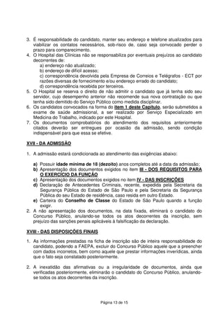 Página 13 de 15
3. É responsabilidade do candidato, manter seu endereço e telefone atualizados para
viabilizar os contatos necessários, sob-risco de, caso seja convocado perder o
prazo para comparecimento.
4. O Hospital das Clínicas não se responsabiliza por eventuais prejuízos ao candidato
decorrentes de:
a) endereço não atualizado;
b) endereço de difícil acesso;
c) correspondência devolvida pela Empresa de Correios e Telégrafos - ECT por
razões diversas de fornecimento e/ou endereço errado do candidato;
d) correspondência recebida por terceiros.
5. O Hospital se reserva o direito de não admitir o candidato que já tenha sido seu
servidor, cujo desempenho anterior não recomende sua nova contratação ou que
tenha sido demitido do Serviço Público como medida disciplinar.
6. Os candidatos convocados na forma do item 1 deste Capítulo, serão submetidos a
exame de saúde admissional, a ser realizado por Serviço Especializado em
Medicina do Trabalho, indicado por este Hospital.
7. Os documentos comprobatórios do atendimento dos requisitos anteriormente
citados deverão ser entregues por ocasião da admissão, sendo condição
indispensável para que essa se efetive.
XVII - DA ADMISSÃO
1. A admissão estará condicionada ao atendimento das exigências abaixo:
a) Possuir idade mínima de 18 (dezoito) anos completos até a data da admissão;
b) Apresentação dos documentos exigidos no item III - DOS REQUISITOS PARA
O EXERCÍCIO DA FUNÇÃO
c) Apresentação dos documentos exigidos no item IV - DAS INSCRIÇÕES
d) Declaração de Antecedentes Criminais, recente, expedida pela Secretaria da
Segurança Pública do Estado de São Paulo e pela Secretaria da Segurança
Pública do seu Estado de residência, caso resida em outro Estado.
e) Carteira do Conselho de Classe do Estado de São Paulo quando a função
exigir.
2. A não apresentação dos documentos, na data fixada, eliminará o candidato do
Concurso Público, anulando-se todos os atos decorrentes da inscrição, sem
prejuízo das sanções penais aplicáveis à falsificação da declaração.
XVIII - DAS DISPOSIÇÕES FINAIS
1. As informações prestadas na ficha de inscrição são de inteira responsabilidade do
candidato, podendo a FAEPA, excluir do Concurso Público aquele que a preencher
com dados incorretos, bem como aquele que prestar informações inverídicas, ainda
que o fato seja constatado posteriormente.
2. A inexatidão das afirmativas ou a irregularidade de documentos, ainda que
verificadas posteriormente, eliminarão o candidato do Concurso Público, anulando-
se todos os atos decorrentes da inscrição.
 