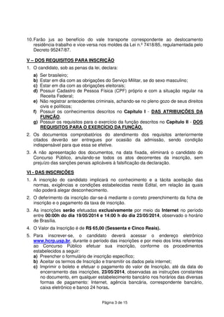 Página 3 de 15
10.Farão jus ao benefício do vale transporte correspondente ao deslocamento
residência-trabalho e vice-versa nos moldes da Lei n.º 7418/85, regulamentada pelo
Decreto 95247/87.
V – DOS REQUISITOS PARA INSCRIÇÃO
1. O candidato, sob as penas da lei, declara:
a) Ser brasileiro;
b) Estar em dia com as obrigações do Serviço Militar, se do sexo masculino;
c) Estar em dia com as obrigações eleitorais;
d) Possuir Cadastro de Pessoa Física (CPF) próprio e com a situação regular na
Receita Federal;
e) Não registrar antecedentes criminais, achando-se no pleno gozo de seus direitos
civis e políticos;
f) Possuir os conhecimentos descritos no Capítulo I - DAS ATRIBUIÇÕES DA
FUNÇÃO,
g) Possuir os requisitos para o exercício da função descritos no Capítulo II - DOS
REQUISITOS PARA O EXERCÍCIO DA FUNÇÃO.
2. Os documentos comprobatórios do atendimento dos requisitos anteriormente
citados deverão ser entregues por ocasião da admissão, sendo condição
indispensável para que essa se efetive.
3. A não apresentação dos documentos, na data fixada, eliminará o candidato do
Concurso Público, anulando-se todos os atos decorrentes da inscrição, sem
prejuízo das sanções penais aplicáveis à falsificação da declaração.
VI - DAS INSCRIÇÕES
1. A inscrição do candidato implicará no conhecimento e a tácita aceitação das
normas, exigências e condições estabelecidas neste Edital, em relação às quais
não poderá alegar desconhecimento.
2. O deferimento da inscrição dar-se-á mediante o correto preenchimento da ficha de
inscrição e o pagamento da taxa de inscrição.
3. As inscrições serão efetuadas exclusivamente por meio da Internet no período
entre 00:00h do dia 19/05/2014 e 14:00 h do dia 23/05/2014, observado o horário
de Brasília.
4. O Valor da Inscrição é de R$ 65,00 (Sessenta e Cinco Reais).
5. Para inscrever-se, o candidato deverá acessar o endereço eletrônico
www.hcrp.usp.br, durante o período das inscrições e por meio dos links referentes
ao Concurso Público efetuar sua inscrição, conforme os procedimentos
estabelecidos a seguir:
a) Preencher o formulário de inscrição específico;
b) Aceitar os termos de Inscrição e transmitir os dados pela internet;
c) Imprimir o boleto e efetuar o pagamento do valor de Inscrição, até da data do
encerramento das inscrições, 23/05/2014, observadas as instruções constantes
no documento, em qualquer estabelecimento bancário nos horários das diversas
formas de pagamento: Internet, agência bancária, correspondente bancário,
caixa eletrônico e banco 24 horas.
 