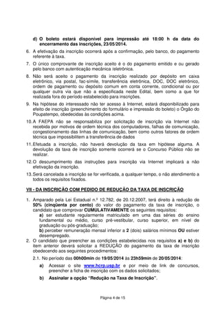 Página 4 de 15
d) O boleto estará disponível para impressão até 18:00 h da data do
encerramento das inscrições, 23/05/2014.
6. A efetivação da inscrição ocorrerá após a confirmação, pelo banco, do pagamento
referente à taxa.
7. O único comprovante de inscrição aceito é o do pagamento emitido e ou gerado
pelo banco com autenticação mecânica /eletrônica.
8. Não será aceito o pagamento da inscrição realizado por depósito em caixa
eletrônico, via postal, fac-símile, transferência eletrônica, DOC, DOC eletrônico,
ordem de pagamento ou depósito comum em conta corrente, condicional ou por
qualquer outra via que não a especificada neste Edital, bem como a que for
realizada fora do período estabelecido para inscrições.
9. Na hipótese do interessado não ter acesso à Internet, estará disponibilizado para
efeito de inscrição (preenchimento do formulário e impressão do boleto) o Órgão do
Poupatempo, obedecidas às condições acima.
10.A FAEPA não se responsabiliza por solicitação de inscrição via Internet não
recebida por motivos de ordem técnica dos computadores, falhas de comunicação,
congestionamento das linhas de comunicação, bem como outros fatores de ordem
técnica que impossibilitem a transferência de dados
11.Efetuada a inscrição, não haverá devolução da taxa em hipótese alguma. A
devolução da taxa de inscrição somente ocorrerá se o Concurso Público não se
realizar.
12.O descumprimento das instruções para inscrição via Internet implicará a não
efetivação da inscrição.
13.Será cancelada a inscrição se for verificada, a qualquer tempo, o não atendimento a
todos os requisitos fixados.
VII - DA INSCRIÇÃO COM PEDIDO DE REDUÇÃO DA TAXA DE INSCRIÇÃO
1. Amparado pela Lei Estadual n.º 12.782, de 20.12.2007, terá direito à redução de
50% (cinqüenta por cento) do valor do pagamento da taxa de inscrição, o
candidato que comprovar CUMULATIVAMENTE os seguintes requisitos:
a) ser estudante regularmente matriculado em uma das séries do ensino
fundamental ou médio, curso pré-vestibular, curso superior, em nível de
graduação ou pós-graduação;
b) perceber remuneração mensal inferior a 2 (dois) salários mínimos OU estiver
desempregado.
2. O candidato que preencher as condições estabelecidas nos requisitos a) e b) do
item anterior deverá solicitar a REDUÇÃO do pagamento da taxa de inscrição
obedecendo aos seguintes procedimentos:
2.1. No período das 00h00min de 19/05/2014 às 23h59min de 20/05/2014:
a) Acessar o site www.hcrp.usp.br e por meio de link de concursos,
preencher a ficha de inscrição com os dados solicitados;
b) Assinalar a opção “Redução na Taxa de Inscrição”.
 