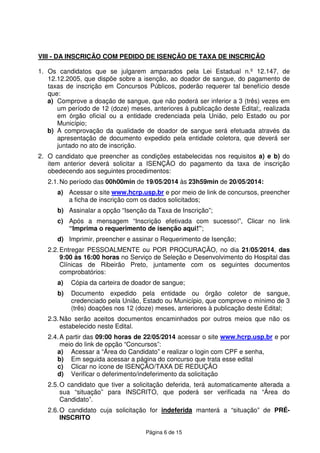 Página 6 de 15
VIII - DA INSCRIÇÃO COM PEDIDO DE ISENÇÃO DE TAXA DE INSCRIÇÃO
1. Os candidatos que se julgarem amparados pela Lei Estadual n.º 12.147, de
12.12.2005, que dispõe sobre a isenção, ao doador de sangue, do pagamento de
taxas de inscrição em Concursos Públicos, poderão requerer tal benefício desde
que:
a) Comprove a doação de sangue, que não poderá ser inferior a 3 (três) vezes em
um período de 12 (doze) meses, anteriores à publicação deste Edital;, realizada
em órgão oficial ou a entidade credenciada pela União, pelo Estado ou por
Município;
b) A comprovação da qualidade de doador de sangue será efetuada através da
apresentação de documento expedido pela entidade coletora, que deverá ser
juntado no ato de inscrição.
2. O candidato que preencher as condições estabelecidas nos requisitos a) e b) do
item anterior deverá solicitar a ISENÇÃO do pagamento da taxa de inscrição
obedecendo aos seguintes procedimentos:
2.1.No período das 00h00min de 19/05/2014 às 23h59min de 20/05/2014:
a) Acessar o site www.hcrp.usp.br e por meio de link de concursos, preencher
a ficha de inscrição com os dados solicitados;
b) Assinalar a opção “Isenção da Taxa de Inscrição”;
c) Após a mensagem “Inscrição efetivada com sucesso!”, Clicar no link
“Imprima o requerimento de isenção aqui!”;
d) Imprimir, preencher e assinar o Requerimento de Isenção;
2.2.Entregar PESSOALMENTE ou POR PROCURAÇÃO, no dia 21/05/2014, das
9:00 às 16:00 horas no Serviço de Seleção e Desenvolvimento do Hospital das
Clínicas de Ribeirão Preto, juntamente com os seguintes documentos
comprobatórios:
a) Cópia da carteira de doador de sangue;
b) Documento expedido pela entidade ou órgão coletor de sangue,
credenciado pela União, Estado ou Município, que comprove o mínimo de 3
(três) doações nos 12 (doze) meses, anteriores à publicação deste Edital;
2.3.Não serão aceitos documentos encaminhados por outros meios que não os
estabelecido neste Edital.
2.4.A partir das 09:00 horas de 22/05/2014 acessar o site www.hcrp.usp.br e por
meio do link de opção “Concursos”:
a) Acessar a “Área do Candidato” e realizar o login com CPF e senha,
b) Em seguida acessar a página do concurso que trata esse edital
c) Clicar no ícone de ISENÇÃO/TAXA DE REDUÇÃO
d) Verificar o deferimento/indeferimento da solicitação
2.5.O candidato que tiver a solicitação deferida, terá automaticamente alterada a
sua “situação” para INSCRITO, que poderá ser verificada na “Área do
Candidato”.
2.6.O candidato cuja solicitação for indeferida manterá a “situação” de PRÉ-
INSCRITO
 