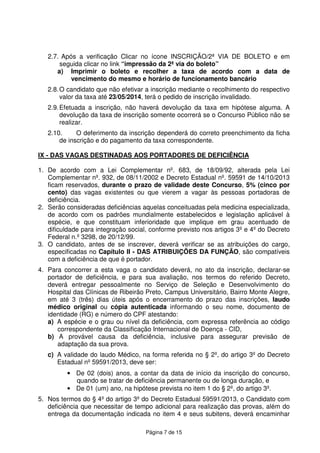 Página 7 de 15
2.7. Após a verificação Clicar no ícone INSCRIÇÃO/2ª VIA DE BOLETO e em
seguida clicar no link “impressão da 2ª via do boleto”
a) Imprimir o boleto e recolher a taxa de acordo com a data de
vencimento do mesmo e horário de funcionamento bancário
2.8.O candidato que não efetivar a inscrição mediante o recolhimento do respectivo
valor da taxa até 23/05/2014, terá o pedido de inscrição invalidado.
2.9.Efetuada a inscrição, não haverá devolução da taxa em hipótese alguma. A
devolução da taxa de inscrição somente ocorrerá se o Concurso Público não se
realizar.
2.10. O deferimento da inscrição dependerá do correto preenchimento da ficha
de inscrição e do pagamento da taxa correspondente.
IX - DAS VAGAS DESTINADAS AOS PORTADORES DE DEFICIÊNCIA
1. De acordo com a Lei Complementar nº. 683, de 18/09/92, alterada pela Lei
Complementar nº. 932, de 08/11/2002 e Decreto Estadual nº. 59591 de 14/10/2013
ficam reservados, durante o prazo de validade deste Concurso, 5% (cinco por
cento) das vagas existentes ou que vierem a vagar às pessoas portadoras de
deficiência.
2. Serão consideradas deficiências aquelas conceituadas pela medicina especializada,
de acordo com os padrões mundialmente estabelecidos e legislação aplicável à
espécie, e que constituam inferioridade que implique em grau acentuado de
dificuldade para integração social, conforme previsto nos artigos 3º e 4º do Decreto
Federal n.º 3298, de 20/12/99.
3. O candidato, antes de se inscrever, deverá verificar se as atribuições do cargo,
especificadas no Capítulo II - DAS ATRIBUIÇÕES DA FUNÇÃO, são compatíveis
com a deficiência de que é portador.
4. Para concorrer a esta vaga o candidato deverá, no ato da inscrição, declarar-se
portador de deficiência, e para sua avaliação, nos termos do referido Decreto,
deverá entregar pessoalmente no Serviço de Seleção e Desenvolvimento do
Hospital das Clínicas de Ribeirão Preto, Campus Universitário, Bairro Monte Alegre,
em até 3 (três) dias úteis após o encerramento do prazo das inscrições, laudo
médico original ou cópia autenticada informando o seu nome, documento de
identidade (RG) e número do CPF atestando:
a) A espécie e o grau ou nível da deficiência, com expressa referência ao código
correspondente da Classificação Internacional de Doença - CID,
b) A provável causa da deficiência, inclusive para assegurar previsão de
adaptação da sua prova.
c) A validade do laudo Médico, na forma referida no § 2º, do artigo 3º do Decreto
Estadual nº 59591/2013, deve ser:
• De 02 (dois) anos, a contar da data de início da inscrição do concurso,
quando se tratar de deficiência permanente ou de longa duração, e
• De 01 (um) ano, na hipótese prevista no item 1 do § 2º, do artigo 3º.
5. Nos termos do § 4º do artigo 3º do Decreto Estadual 59591/2013, o Candidato com
deficiência que necessitar de tempo adicional para realização das provas, além do
entrega da documentação indicada no item 4 e seus subitens, deverá encaminhar
 