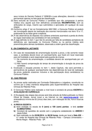 Página 9 de 15
seus incisos do Decreto Federal nº 3298/99 e suas alterações, devendo o mesmo
permanecer apenas na lista geral de classificação
22.Será excluído do Concurso Público o candidato que não comparecer à perícia
médica e/ou aquele que tiver deficiência considerada INCOMPATÍVEL com as
atribuições do cargo, mesmo que submetidos e aprovados em qualquer de suas
etapas.
23.Conforme artigo 4º
da Lei Complementar 683/1992, o Concurso Público só poderá
ser homologado depois da realização dos exames mencionados nos itens 10 e 17,
publicando-se as listas geral e especial.
24.A não observância do disposto nos subitens anteriores acarretará a perda do direito
às vagas reservadas aos candidatos em tais condições.
25.A vaga definida no item 1 que não for provida por falta de candidatos portadores de
deficiência, por reprovação no Concurso Público ou na perícia médica será
preenchida pelos demais candidatos, observada a ordem geral de classificação.
X - DA CANDIDATA LACTANTE
1. Em caso de necessidade de amamentação durante a prova, e tão somente nesse
caso, a candidata deverá levar um acompanhante, que ficará em local reservado
para tal finalidade e será responsável pela guarda da criança.
1.1.No momento da amamentação, a candidata deverá ser acompanhada por um
fiscal.
1.2.Não haverá compensação do tempo de amamentação à duração da prova da
candidata.
2. Excetuada a situação prevista no item 1, deste Capítulo, não será permitida a
permanência de qualquer acompanhante nas dependências do local de realização
da prova, podendo ocasionar inclusive a não participação do(a) candidato(a) no
Concurso Público.
XI - DAS PROVAS
1. As provas serão realizadas por Comissão Elaboradora e Julgadora, constituída no
mínimo por 3 (três) membros designados pela Superintendência do Hospital das
Clínicas de Ribeirão Preto.
2. O Concurso Público será realizado a nível local e constará de provas ESCRITA e
AVALIAÇÃO DE CURRÍCULO.
3. A Divulgação das etapas das provas será feita através de Edital publicado no Diário
Oficial do Estado, Jornal Local e via Internet no site www.hcrp.usp.br com
antecedência mínima de 05 (cinco) dias úteis, com indicação do dia, hora e local da
prova..
4. A PROVA ESCRITA:
a) Será avaliada na escala de 0 (zero) a 100 (cem) pontos e terá caráter
ELIMINATÓRIO;
b) Constará de questões de acordo com o programa estabelecido no ANEXO I
deste Edital;
c) Será realizada no dia 03/06/2014, às 08:30 horas, tendo por local a Sala 430 –
4.º andar do Hospital das Clínicas de Ribeirão Preto – Campus Universitário –
Monte Alegre - Ribeirão Preto - SP.
 