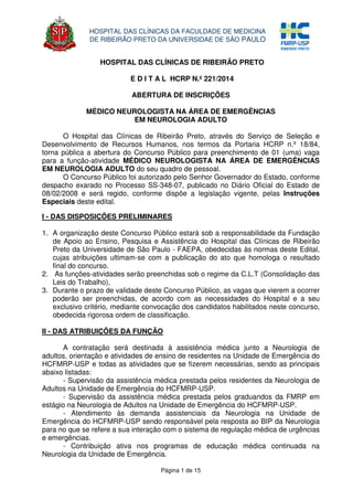 Página 1 de 15
HOSPITAL DAS CLÍNICAS DA FACULDADE DE MEDICINA
DE RIBEIRÃO PRETO DA UNIVERSIDAE DE SÃO PAULO
HOSPITAL DAS CLÍNICAS DE RIBEIRÃO PRETO
E D I T A L HCRP N.º 221/2014
ABERTURA DE INSCRIÇÕES
MÉDICO NEUROLOGISTA NA ÁREA DE EMERGÊNCIAS
EM NEUROLOGIA ADULTO
O Hospital das Clínicas de Ribeirão Preto, através do Serviço de Seleção e
Desenvolvimento de Recursos Humanos, nos termos da Portaria HCRP n.º 18/84,
torna pública a abertura do Concurso Público para preenchimento de 01 (uma) vaga
para a função-atividade MÉDICO NEUROLOGISTA NA ÁREA DE EMERGÊNCIAS
EM NEUROLOGIA ADULTO do seu quadro de pessoal.
O Concurso Público foi autorizado pelo Senhor Governador do Estado, conforme
despacho exarado no Processo SS-348-07, publicado no Diário Oficial do Estado de
08/02/2008 e será regido, conforme dispõe a legislação vigente, pelas Instruções
Especiais deste edital.
I - DAS DISPOSIÇÕES PRELIMINARES
1. A organização deste Concurso Público estará sob a responsabilidade da Fundação
de Apoio ao Ensino, Pesquisa e Assistência do Hospital das Clínicas de Ribeirão
Preto da Universidade de São Paulo - FAEPA, obedecidas às normas deste Edital,
cujas atribuições ultimam-se com a publicação do ato que homologa o resultado
final do concurso.
2. As funções-atividades serão preenchidas sob o regime da C.L.T (Consolidação das
Leis do Trabalho),
3. Durante o prazo de validade deste Concurso Público, as vagas que vierem a ocorrer
poderão ser preenchidas, de acordo com as necessidades do Hospital e a seu
exclusivo critério, mediante convocação dos candidatos habilitados neste concurso,
obedecida rigorosa ordem de classificação.
II - DAS ATRIBUIÇÕES DA FUNÇÃO
A contratação será destinada à assistência médica junto a Neurologia de
adultos, orientação e atividades de ensino de residentes na Unidade de Emergência do
HCFMRP-USP e todas as atividades que se fizerem necessárias, sendo as principais
abaixo listadas:
- Supervisão da assistência médica prestada pelos residentes da Neurologia de
Adultos na Unidade de Emergência do HCFMRP-USP.
- Supervisão da assistência médica prestada pelos graduandos da FMRP em
estágio na Neurologia de Adultos na Unidade de Emergência do HCFMRP-USP.
- Atendimento às demanda assistenciais da Neurologia na Unidade de
Emergência do HCFMRP-USP sendo responsável pela resposta ao BIP da Neurologia
para no que se refere a sua interação com o sistema de regulação médica de urgências
e emergências.
- Contribuição ativa nos programas de educação médica continuada na
Neurologia da Unidade de Emergência.
 