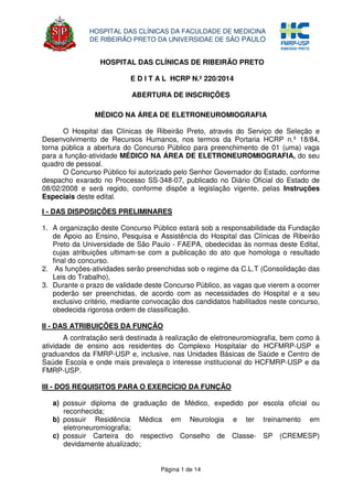 Página 1 de 14
HOSPITAL DAS CLÍNICAS DA FACULDADE DE MEDICINA
DE RIBEIRÃO PRETO DA UNIVERSIDAE DE SÃO PAULO
HOSPITAL DAS CLÍNICAS DE RIBEIRÃO PRETO
E D I T A L HCRP N.º 220/2014
ABERTURA DE INSCRIÇÕES
MÉDICO NA ÁREA DE ELETRONEUROMIOGRAFIA
O Hospital das Clínicas de Ribeirão Preto, através do Serviço de Seleção e
Desenvolvimento de Recursos Humanos, nos termos da Portaria HCRP n.º 18/84,
torna pública a abertura do Concurso Público para preenchimento de 01 (uma) vaga
para a função-atividade MÉDICO NA ÁREA DE ELETRONEUROMIOGRAFIA, do seu
quadro de pessoal.
O Concurso Público foi autorizado pelo Senhor Governador do Estado, conforme
despacho exarado no Processo SS-348-07, publicado no Diário Oficial do Estado de
08/02/2008 e será regido, conforme dispõe a legislação vigente, pelas Instruções
Especiais deste edital.
I - DAS DISPOSIÇÕES PRELIMINARES
1. A organização deste Concurso Público estará sob a responsabilidade da Fundação
de Apoio ao Ensino, Pesquisa e Assistência do Hospital das Clínicas de Ribeirão
Preto da Universidade de São Paulo - FAEPA, obedecidas às normas deste Edital,
cujas atribuições ultimam-se com a publicação do ato que homologa o resultado
final do concurso.
2. As funções-atividades serão preenchidas sob o regime da C.L.T (Consolidação das
Leis do Trabalho),
3. Durante o prazo de validade deste Concurso Público, as vagas que vierem a ocorrer
poderão ser preenchidas, de acordo com as necessidades do Hospital e a seu
exclusivo critério, mediante convocação dos candidatos habilitados neste concurso,
obedecida rigorosa ordem de classificação.
II - DAS ATRIBUIÇÕES DA FUNÇÃO
A contratação será destinada à realização de eletroneuromiografia, bem como à
atividade de ensino aos residentes do Complexo Hospitalar do HCFMRP-USP e
graduandos da FMRP-USP e, inclusive, nas Unidades Básicas de Saúde e Centro de
Saúde Escola e onde mais prevaleça o interesse institucional do HCFMRP-USP e da
FMRP-USP.
III - DOS REQUISITOS PARA O EXERCÍCIO DA FUNÇÃO
a) possuir diploma de graduação de Médico, expedido por escola oficial ou
reconhecida;
b) possuir Residência Médica em Neurologia e ter treinamento em
eletroneuromiografia;
c) possuir Carteira do respectivo Conselho de Classe- SP (CREMESP)
devidamente atualizado;
 