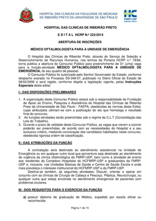 Página 1 de 15
HOSPITAL DAS CLÍNICAS DA FACULDADE DE MEDICINA
DE RIBEIRÃO PRETO DA UNIVERSIDAE DE SÃO PAULO
HOSPITAL DAS CLÍNICAS DE RIBEIRÃO PRETO
E D I T A L HCRP N.º 222/2014
ABERTURA DE INSCRIÇÕES
MÉDICO OFTALMOLOGISTA PARA A UNIDADE DE EMERGÊNCIA
O Hospital das Clínicas de Ribeirão Preto, através do Serviço de Seleção e
Desenvolvimento de Recursos Humanos, nos termos da Portaria HCRP n.º 18/84,
torna pública a abertura do Concurso Público para preenchimento de 01 (uma) vaga
para a função-atividade MÉDICO OFTALMOLOGISTA PARA A UNIDADE DE
EMERGÊNCIA, do seu quadro de pessoal.
O Concurso Público foi autorizado pelo Senhor Governador do Estado, conforme
despacho exarado no Processo SS-348-07, publicado no Diário Oficial do Estado de
08/02/2008 e será regido, conforme dispõe a legislação vigente, pelas Instruções
Especiais deste edital.
I - DAS DISPOSIÇÕES PRELIMINARES
1. A organização deste Concurso Público estará sob a responsabilidade da Fundação
de Apoio ao Ensino, Pesquisa e Assistência do Hospital das Clínicas de Ribeirão
Preto da Universidade de São Paulo - FAEPA, obedecidas às normas deste Edital,
cujas atribuições ultimam-se com a publicação do ato que homologa o resultado
final do concurso.
2. As funções-atividades serão preenchidas sob o regime da C.L.T (Consolidação das
Leis do Trabalho),
3. Durante o prazo de validade deste Concurso Público, as vagas que vierem a ocorrer
poderão ser preenchidas, de acordo com as necessidades do Hospital e a seu
exclusivo critério, mediante convocação dos candidatos habilitados neste concurso,
obedecida rigorosa ordem de classificação.
II - DAS ATRIBUIÇÕES DA FUNÇÃO
A contratação será destinada ao atendimento assistencial na Unidade de
Emergência ou em qualquer outro local que porventura seja destinado ao atendimento
de urgência da clínica oftalmológica da FMRP-USP, bem como à atividade de ensino
aos residentes do Complexo Hospitalar do HCFMRP-USP e graduandos da FMRP-
USP e, inclusive, nas Unidades Básicas de Saúde e Centro de Saúde Escola e onde
mais prevaleça o interesse institucional do HCFMRP-USP e da FMRP-USP.
Destina-se também, às seguintes atividades: Discutir, orientar e operar em
conjunto com as clínicas de Cirurgia de Cabeça e Pescoço, Plástica, Neurocirurgia, ou
qualquer outra que esteja envolvida no atendimento emergencial de pacientes com
problemas oculares.
III - DOS REQUISITOS PARA O EXERCÍCIO DA FUNÇÃO
a) possuir diploma de graduação de Médico, expedido por escola oficial ou
reconhecida;
 