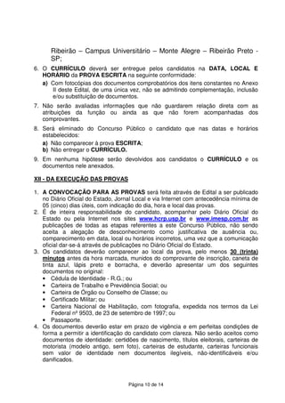 Página 10 de 14
Ribeirão – Campus Universitário – Monte Alegre – Ribeirão Preto -
SP;
6. O CURRÍCULO deverá ser entregue pelos candidatos na DATA, LOCAL E
HORÁRIO da PROVA ESCRITA na seguinte conformidade:
a) Com fotocópias dos documentos comprobatórios dos itens constantes no Anexo
II deste Edital, de uma única vez, não se admitindo complementação, inclusão
e/ou substituição de documentos.
7. Não serão avaliadas informações que não guardarem relação direta com as
atribuições da função ou ainda as que não forem acompanhadas dos
comprovantes.
8. Será eliminado do Concurso Público o candidato que nas datas e horários
estabelecidos:
a) Não comparecer à prova ESCRITA;
b) Não entregar o CURRÍCULO.
9. Em nenhuma hipótese serão devolvidos aos candidatos o CURRÍCULO e os
documentos nele anexados.
XII - DA EXECUÇÃO DAS PROVAS
1. A CONVOCAÇÃO PARA AS PROVAS será feita através de Edital a ser publicado
no Diário Oficial do Estado, Jornal Local e via Internet com antecedência mínima de
05 (cinco) dias úteis, com indicação do dia, hora e local das provas.
2. É de inteira responsabilidade do candidato, acompanhar pelo Diário Oficial do
Estado ou pela Internet nos sites www.hcrp.usp.br e www.imesp.com.br as
publicações de todas as etapas referentes a este Concurso Público, não sendo
aceita a alegação de desconhecimento como justificativa de ausência ou,
comparecimento em data, local ou horários incorretos, uma vez que a comunicação
oficial dar-se-á através de publicações no Diário Oficial do Estado.
3. Os candidatos deverão comparecer ao local da prova, pelo menos 30 (trinta)
minutos antes da hora marcada, munidos do comprovante de inscrição, caneta de
tinta azul, lápis preto e borracha, e deverão apresentar um dos seguintes
documentos no original:
• Cédula de Identidade - R.G.; ou
• Carteira de Trabalho e Previdência Social; ou
• Carteira de Órgão ou Conselho de Classe; ou
• Certificado Militar; ou
• Carteira Nacional de Habilitação, com fotografia, expedida nos termos da Lei
Federal nº 9503, de 23 de setembro de 1997; ou
• Passaporte.
4. Os documentos deverão estar em prazo de vigência e em perfeitas condições de
forma a permitir a identificação do candidato com clareza. Não serão aceitos como
documentos de identidade: certidões de nascimento, títulos eleitorais, carteiras de
motorista (modelo antigo, sem foto), carteiras de estudante, carteiras funcionais
sem valor de identidade nem documentos ilegíveis, não-identificáveis e/ou
danificados.
 