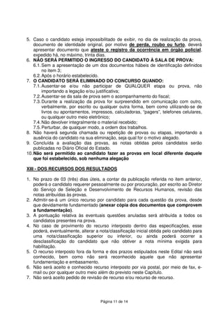 Página 11 de 14
5. Caso o candidato esteja impossibilitado de exibir, no dia de realização da prova,
documento de identidade original, por motivo de perda, roubo ou furto, deverá
apresentar documento que ateste o registro da ocorrência em órgão policial,
expedido há, no máximo, trinta dias.
6. NÃO SERÁ PERMITIDO O INGRESSO DO CANDIDATO À SALA DE PROVA:
6.1.Sem a apresentação de um dos documentos hábeis de identificação definidos
no item 3;
6.2.Após o horário estabelecido.
7. O CANDIDATO SERÁ ELIMINADO DO CONCURSO QUANDO:
7.1.Ausentar-se e/ou não participar de QUALQUER etapa ou prova, não
importando a legação e/ou justificativa;
7.2.Ausentar-se da sala de prova sem o acompanhamento do fiscal;
7.3.Durante a realização da prova for surpreendido em comunicação com outro,
verbalmente, por escrito ou qualquer outra forma, bem como utilizando-se de
livros ou apontamentos, impressos, calculadoras, “pagers”, telefones celulares,
ou qualquer outro meio eletrônico;
7.4.Não devolver integralmente o material recebido;
7.5.Perturbar, de qualquer modo, a ordem dos trabalhos.
8. Não haverá segunda chamada ou repetição de provas ou etapas, importando a
ausência do candidato na sua eliminação, seja qual for o motivo alegado.
9. Concluída a avaliação das provas, as notas obtidas pelos candidatos serão
publicadas no Diário Oficial do Estado.
10.Não será permitido ao candidato fazer as provas em local diferente daquele
que foi estabelecido, sob nenhuma alegação
XIII - DOS RECURSOS DOS RESULTADOS
1. No prazo de 03 (três) dias úteis, a contar da publicação referida no item anterior,
poderá o candidato requerer pessoalmente ou por procuração, por escrito ao Diretor
do Serviço de Seleção e Desenvolvimento de Recursos Humanos, revisão das
notas atribuídas às provas.
2. Admitir-se-á um único recurso por candidato para cada questão da prova, desde
que devidamente fundamentado (anexar cópia dos documentos que comprovem
a fundamentação).
3. A pontuação relativa às eventuais questões anuladas será atribuída a todos os
candidatos presentes na prova.
4. No caso de provimento do recurso interposto dentro das especificações, esse
poderá, eventualmente, alterar a nota/classificação inicial obtida pelo candidato para
uma nota/classificação superior ou inferior, ou ainda poderá ocorrer a
desclassificação do candidato que não obtiver a nota mínima exigida para
habilitação.
5. O recurso interposto fora da forma e dos prazos estipulados neste Edital não será
conhecido, bem como não será reconhecido aquele que não apresentar
fundamentação e embasamento.
6. Não será aceito e conhecido recurso interposto por via postal, por meio de fax, e-
mail ou por qualquer outro meio além do previsto neste Capítulo.
7. Não será aceito pedido de revisão de recurso e/ou recurso de recurso.
 