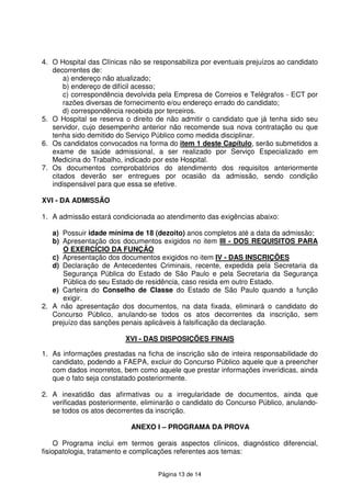 Página 13 de 14
4. O Hospital das Clínicas não se responsabiliza por eventuais prejuízos ao candidato
decorrentes de:
a) endereço não atualizado;
b) endereço de difícil acesso;
c) correspondência devolvida pela Empresa de Correios e Telégrafos - ECT por
razões diversas de fornecimento e/ou endereço errado do candidato;
d) correspondência recebida por terceiros.
5. O Hospital se reserva o direito de não admitir o candidato que já tenha sido seu
servidor, cujo desempenho anterior não recomende sua nova contratação ou que
tenha sido demitido do Serviço Público como medida disciplinar.
6. Os candidatos convocados na forma do item 1 deste Capítulo, serão submetidos a
exame de saúde admissional, a ser realizado por Serviço Especializado em
Medicina do Trabalho, indicado por este Hospital.
7. Os documentos comprobatórios do atendimento dos requisitos anteriormente
citados deverão ser entregues por ocasião da admissão, sendo condição
indispensável para que essa se efetive.
XVI - DA ADMISSÃO
1. A admissão estará condicionada ao atendimento das exigências abaixo:
a) Possuir idade mínima de 18 (dezoito) anos completos até a data da admissão;
b) Apresentação dos documentos exigidos no item III - DOS REQUISITOS PARA
O EXERCÍCIO DA FUNÇÃO
c) Apresentação dos documentos exigidos no item IV - DAS INSCRIÇÕES
d) Declaração de Antecedentes Criminais, recente, expedida pela Secretaria da
Segurança Pública do Estado de São Paulo e pela Secretaria da Segurança
Pública do seu Estado de residência, caso resida em outro Estado.
e) Carteira do Conselho de Classe do Estado de São Paulo quando a função
exigir.
2. A não apresentação dos documentos, na data fixada, eliminará o candidato do
Concurso Público, anulando-se todos os atos decorrentes da inscrição, sem
prejuízo das sanções penais aplicáveis à falsificação da declaração.
XVI - DAS DISPOSIÇÕES FINAIS
1. As informações prestadas na ficha de inscrição são de inteira responsabilidade do
candidato, podendo a FAEPA, excluir do Concurso Público aquele que a preencher
com dados incorretos, bem como aquele que prestar informações inverídicas, ainda
que o fato seja constatado posteriormente.
2. A inexatidão das afirmativas ou a irregularidade de documentos, ainda que
verificadas posteriormente, eliminarão o candidato do Concurso Público, anulando-
se todos os atos decorrentes da inscrição.
ANEXO I – PROGRAMA DA PROVA
O Programa inclui em termos gerais aspectos clínicos, diagnóstico diferencial,
fisiopatologia, tratamento e complicações referentes aos temas:
 