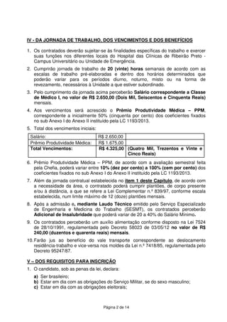 Página 2 de 14
IV - DA JORNADA DE TRABALHO, DOS VENCIMENTOS E DOS BENEFÍCIOS
1. Os contratados deverão sujeitar-se às finalidades específicas do trabalho e exercer
suas funções nos diferentes locais do Hospital das Clínicas de Ribeirão Preto -
Campus Universitário ou Unidade de Emergência.
2. Cumprirão jornada de trabalho de 20 (vinte) horas semanais de acordo com as
escalas de trabalho pré-elaboradas e dentro dos horários determinados que
poderão variar para os períodos diurno, noturno, misto ou na forma de
revezamento, necessários à Unidade a que estiver subordinado.
3. Pelo cumprimento da jornada acima perceberão Salário correspondente a Classe
de Médico I, no valor de R$ 2.650,00 (Dois Mil, Seiscentos e Cinquenta Reais)
mensais.
4. Aos vencimentos será acrescido o Prêmio Produtividade Médica – PPM,
correspondente a inicialmente 50% (cinquenta por cento) dos coeficientes fixados
no sub Anexo I do Anexo II instituído pela LC 1193/2013.
5. Total dos vencimentos iniciais:
Salário: R$ 2.650,00
Prêmio Produtividade Médica: R$ 1.675,00
Total Vencimentos: R$ 4.325,00 (Quatro Mil, Trezentos e Vinte e
Cinco Reais)
6. Prêmio Produtividade Médica – PPM, de acordo com a avaliação semestral feita
pela Chefia, poderá variar entre 10% (dez por cento) a 100% (cem por cento) dos
coeficientes fixados no sub Anexo I do Anexo II instituído pela LC 1193/2013.
7. Além da jornada contratual estabelecida no item 1 deste Capítulo, de acordo com
a necessidade da área, o contratado poderá cumprir plantões, de corpo presente
e/ou à distância, a que se refere a Lei Complementar n.º 839/97, conforme escala
estabelecida, num limite máximo de 12 (doze) plantões mensais.
8. Após a admissão e, mediante Laudo Técnico emitido pelo Serviço Especializado
de Engenharia e Medicina do Trabalho (SESMT), os contratados perceberão
Adicional de Insalubridade que poderá variar de 20 a 40% do Salário Mínimo.
9. Os contratados perceberão um auxílio alimentação conforme disposto na Lei 7524
de 28/10/1991, regulamentada pelo Decreto 58023 de 03/05/12 no valor de R$
240,00 (duzentos e quarenta reais) mensais.
10.Farão jus ao benefício do vale transporte correspondente ao deslocamento
residência-trabalho e vice-versa nos moldes da Lei n.º 7418/85, regulamentada pelo
Decreto 95247/87.
V – DOS REQUISITOS PARA INSCRIÇÃO
1. O candidato, sob as penas da lei, declara:
a) Ser brasileiro;
b) Estar em dia com as obrigações do Serviço Militar, se do sexo masculino;
c) Estar em dia com as obrigações eleitorais;
 