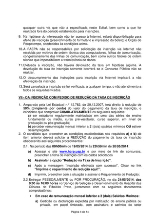 Página 4 de 14
qualquer outra via que não a especificada neste Edital, bem como a que for
realizada fora do período estabelecido para inscrições.
9. Na hipótese do interessado não ter acesso à Internet, estará disponibilizado para
efeito de inscrição (preenchimento do formulário e impressão do boleto) o Órgão do
Poupatempo, obedecidas às condições acima.
10.A FAEPA não se responsabiliza por solicitação de inscrição via Internet não
recebida por motivos de ordem técnica dos computadores, falhas de comunicação,
congestionamento das linhas de comunicação, bem como outros fatores de ordem
técnica que impossibilitem a transferência de dados
11.Efetuada a inscrição, não haverá devolução da taxa em hipótese alguma. A
devolução da taxa de inscrição somente ocorrerá se o Concurso Público não se
realizar.
12.O descumprimento das instruções para inscrição via Internet implicará a não
efetivação da inscrição.
13.Será cancelada a inscrição se for verificada, a qualquer tempo, o não atendimento a
todos os requisitos fixados.
VII - DA INSCRIÇÃO COM PEDIDO DE REDUÇÃO DA TAXA DE INSCRIÇÃO
1. Amparado pela Lei Estadual n.º 12.782, de 20.12.2007, terá direito à redução de
50% (cinqüenta por cento) do valor do pagamento da taxa de inscrição, o
candidato que comprovar CUMULATIVAMENTE os seguintes requisitos:
a) ser estudante regularmente matriculado em uma das séries do ensino
fundamental ou médio, curso pré-vestibular, curso superior, em nível de
graduação ou pós-graduação;
b) perceber remuneração mensal inferior a 2 (dois) salários mínimos OU estiver
desempregado.
2. O candidato que preencher as condições estabelecidas nos requisitos a) e b) do
item anterior deverá solicitar a REDUÇÃO do pagamento da taxa de inscrição
obedecendo aos seguintes procedimentos:
2.1. No período das 00h00min de 19/05/2014 às 23h59min de 20/05/2014:
a) Acessar o site www.hcrp.usp.br e por meio de link de concursos,
preencher a ficha de inscrição com os dados solicitados
b) Assinalar a opção “Redução na Taxa de Inscrição”.
c) Após a mensagem “Inscrição efetivada com sucesso!”, Clicar no link
“Imprima o requerimento de redução aqui!”;
d) Imprimir, preencher com a situação e assinar o Requerimento de Redução;
2.2.Entregar PESSOALMENTE ou POR PROCURAÇÃO, no dia 21/05/2014, das
9:00 às 16:00 horas no Serviço de Seleção e Desenvolvimento do Hospital das
Clínicas de Ribeirão Preto, juntamente com os seguintes documentos
comprobatórios:
• Em caso de remuneração mensal inferior a 2 (dois) Salários Mínimos:
a) Certidão ou declaração expedida por instituição de ensino pública ou
privada, em papel timbrado, com assinatura e carimbo do setor
 