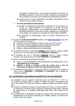 Página 5 de 14
competente, comprovando a sua condição estudantil; ou carteira de
identidade estudantil ou documento similar, expedida por instituição de
ensino pública ou privada ou por entidade de representação estudantil;
b) Comprovante de renda especificando perceber remuneração mensal
inferior a 2 (dois) salários mínimos;
• Em caso de situação de desemprego:
a) Certidão ou declaração expedida por instituição de ensino pública ou
privada, em papel timbrado, com assinatura e carimbo do setor
competente, comprovando a sua condição estudantil; ou carteira de
identidade estudantil ou documento similar, expedida por instituição de
ensino pública ou privada ou por entidade de representação estudantil;
b) A declaração de desemprego consta do próprio Requerimento de
Redução;
2.3.A partir das 9:00 horas 22/05/2014 acessar o site www.hcrp.usp.br e por meio
do link de opção “Concursos”:
a) Acessar a “Área do Candidato” e realizar o login com CPF e senha,
b) Em seguida acessar a página do concurso que trata esse edital
c) Clicar no ícone de ISENÇÃO/TAXA DE REDUÇÃO
d) Verificar o deferimento/indeferimento da solicitação
2.4.O candidato que tiver a solicitação deferida deverá imprimir e pagar o boleto
bancário, com valor da taxa de inscrição REDUZIDA, 23/05/2014.
2.5.O candidato que tiver a solicitação indeferida imprimir e pagar o boleto
bancário, com valor da taxa de inscrição INTEGRAL, até 23/05/2014.
2.6.Após a verificação da condição da solicitação:
a) Clicar no ícone INSCRIÇÃO/2ª VIA DE BOLETO e em seguida clicar no link
“impressão da 2ª via do boleto”
b) Imprimir o boleto e recolher a taxa de acordo com a data de
vencimento do mesmo e horário de funcionamento bancário
2.7.O candidato que não efetivar a inscrição mediante o recolhimento do respectivo
valor da taxa, REDUZIDA ou INTEGRAL até 23/05/2014, terá o pedido de
inscrição invalidado
VIII - DA INSCRIÇÃO COM PEDIDO DE ISENÇÃO DE TAXA DE INSCRIÇÃO
1. Os candidatos que se julgarem amparados pela Lei Estadual n.º 12.147, de
12.12.2005, que dispõe sobre a isenção, ao doador de sangue, do pagamento de
taxas de inscrição em Concursos Públicos, poderão requerer tal benefício desde
que:
a) Comprove a doação de sangue, que não poderá ser inferior a 3 (três) vezes em
um período de 12 (doze) meses, anteriores à publicação deste Edital;, realizada
em órgão oficial ou a entidade credenciada pela União, pelo Estado ou por
Município;
b) A comprovação da qualidade de doador de sangue será efetuada através da
apresentação de documento expedido pela entidade coletora, que deverá ser
juntado no ato de inscrição.
 