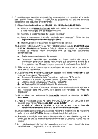 Página 6 de 14
2. O candidato que preencher as condições estabelecidas nos requisitos a) e b) do
item anterior deverá solicitar a ISENÇÃO do pagamento da taxa de inscrição
obedecendo aos seguintes procedimentos:
2.1.No período das 00h00min de 19/05/2014 às 23h59min de 20/05/2014:
a) Acessar o site www.hcrp.usp.br e por meio de link de concursos, preencher
a ficha de inscrição com os dados solicitados;
b) Assinalar a opção “Isenção da Taxa de Inscrição”;
c) Após a mensagem “Inscrição efetivada com sucesso!”, Clicar no link
“Imprima o requerimento de isenção aqui!”;
d) Imprimir, preencher e assinar o Requerimento de Isenção;
2.2.Entregar PESSOALMENTE ou POR PROCURAÇÃO, no dia 21/05/2014, das
9:00 às 16:00 horas no Serviço de Seleção e Desenvolvimento do Hospital das
Clínicas de Ribeirão Preto, juntamente com os seguintes documentos
comprobatórios:
a) Cópia da carteira de doador de sangue;
b) Documento expedido pela entidade ou órgão coletor de sangue,
credenciado pela União, Estado ou Município, que comprove o mínimo de 3
(três) doações nos 12 (doze) meses, anteriores à publicação deste Edital;
2.3.Não serão aceitos documentos encaminhados por outros meios que não os
estabelecido neste Edital.
2.4.A partir das 9:00 horas de 22/05/2014 acessar o site www.hcrp.usp.br e por
meio do link de opção “Concursos”:
a) Acessar a “Área do Candidato” e realizar o login com CPF e senha,
b) Em seguida acessar a página do concurso que trata esse edital
c) Clicar no ícone de ISENÇÃO/TAXA DE REDUÇÃO
d) Verificar o deferimento/indeferimento da solicitação
2.5.O candidato que tiver a solicitação deferida, terá automaticamente alterada a
sua “situação” para INSCRITO., que poderá ser verificada na “Área do
Candidato”.
2.6.O candidato cuja solicitação for indeferida manterá a “situação” de PRÉ-
INSCRITO
2.7. Após a verificação Clicar no ícone INSCRIÇÃO/2ª VIA DE BOLETO e em
seguida clicar no link “impressão da 2ª via do boleto”
a) Imprimir o boleto e recolher a taxa de acordo com a data de
vencimento do mesmo e horário de funcionamento bancário
2.8.O candidato que não efetivar a inscrição mediante o recolhimento do respectivo
valor da taxa até 23/05/2014, terá o pedido de inscrição invalidado.
2.9.Efetuada a inscrição, não haverá devolução da taxa em hipótese alguma. A
devolução da taxa de inscrição somente ocorrerá se o Concurso Público não se
realizar.
2.10. O deferimento da inscrição dependerá do correto preenchimento da ficha
de inscrição e do pagamento da taxa correspondente.
 