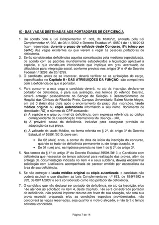 Página 7 de 14
IX - DAS VAGAS DESTINADAS AOS PORTADORES DE DEFICIÊNCIA
1. De acordo com a Lei Complementar nº. 683, de 18/09/92, alterada pela Lei
Complementar nº. 932, de 08/11/2002 e Decreto Estadual nº. 59591 de 14/10/2013
ficam reservados, durante o prazo de validade deste Concurso, 5% (cinco por
cento) das vagas existentes ou que vierem a vagar às pessoas portadoras de
deficiência.
2. Serão consideradas deficiências aquelas conceituadas pela medicina especializada,
de acordo com os padrões mundialmente estabelecidos e legislação aplicável à
espécie, e que constituam inferioridade que implique em grau acentuado de
dificuldade para integração social, conforme previsto nos artigos 3º e 4º do Decreto
Federal n.º 3298, de 20/12/99.
3. O candidato, antes de se inscrever, deverá verificar se as atribuições do cargo,
especificadas no Capítulo II - DAS ATRIBUIÇÕES DA FUNÇÃO, são compatíveis
com a deficiência de que é portador.
4. Para concorrer a esta vaga o candidato deverá, no ato da inscrição, declarar-se
portador de deficiência, e para sua avaliação, nos termos do referido Decreto,
deverá entregar pessoalmente no Serviço de Seleção e Desenvolvimento do
Hospital das Clínicas de Ribeirão Preto, Campus Universitário, Bairro Monte Alegre,
em até 3 (três) dias úteis após o encerramento do prazo das inscrições, laudo
médico original ou cópia autenticada informando o seu nome, documento de
identidade (RG) e número do CPF atestando:
a) A espécie e o grau ou nível da deficiência, com expressa referência ao código
correspondente da Classificação Internacional de Doença - CID,
b) A provável causa da deficiência, inclusive para assegurar previsão de
adaptação da sua prova.
c) A validade do laudo Médico, na forma referida no § 2º, do artigo 3º do Decreto
Estadual nº 59591/2013, deve ser:
• De 02 (dois) anos, a contar da data de início da inscrição do concurso,
quando se tratar de deficiência permanente ou de longa duração, e
• De 01 (um) ano, na hipótese prevista no item 1 do § 2º, do artigo 3º.
5. Nos termos do § 4º do artigo 3º do Decreto Estadual 59591/2013, o Candidato com
deficiência que necessitar de tempo adicional para realização das provas, além do
entrega da documentação indicada no item 4 e seus subitens, deverá encaminhar
solicitação com justificativa acompanhada de parecer emitido por especialista da
área de sua deficiência.
6. Se não entregar o laudo médico original ou cópia autenticada, o candidato não
poderá usufruir o que dispõem as Leis Complementares n.º 683, de 18/9/1992 e
932, de 08/11/2002 e será considerado como não portador de deficiência.
7. O candidato que não declarar ser portador de deficiência, no ato da inscrição, e/ou
não atender ao solicitado no item 4, deste Capítulo, não será considerado portador
de deficiência, não poderá impetrar recurso em favor de sua situação, não terá sua
prova especial preparada e/ou as condições especiais providenciadas, não
concorrerá às vagas reservadas, seja qual for o motivo alegado, e não terá o tempo
adicional concedido.
 