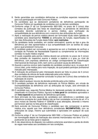 Página 8 de 14
8. Serão garantidas aos candidatos deficientes as condições especiais necessárias
para sua participação em todo Concurso Público.
9. Os candidatos que se declararem portadores de deficiência participarão do
Concurso Público em igualdade de condições com os demais candidatos.
10.Conforme artigo 3º da Lei Complementar 683/1992, no prazo de 5 (cinco) dias
contados da publicação das listas de classificação, os portadores de deficiência
aprovados deverão submeter-se à perícia médica, para verificação da
compatibilidade de sua deficiência com o exercício das atribuições da função.
11.Após a realização da perícia médica deverá ser formulado laudo sobre aptidão do
candidato para desempenhar TODAS as atribuições da função, especificadas no
item das Atribuições da Função deste Edital, sem restrições.
12.Os candidatos serão avaliados, em caráter eliminatório, quanto ao tipo e grau da
deficiência por eles apresentados e sua compatibilidade com as tarefas do cargo
para o qual prestaram Concurso.
13.O candidato poderá ser convocado à apresentar-se com a finalidade de verificar a
condição de Portador de Necessidade Especial ou complementar as informações
contidas no laudo médico original.
14.O Laudo expedido pela perícia médica deverá ser proferido no prazo de 5 (cinco)
dias contados do respectivo exame e atestar a espécie e o grau ou nível de
deficiência, com expressa referência ao código correspondente da Classificação
Internacional de Doenças (CID), bem como a provável causa da deficiência.
15.Quando a perícia concluir pela inaptidão do candidato constituir-se-á, no prazo de 5
(cinco) dias, junta médica para nova inspeção, da qual poderá participar profissional
indicado pelo interessado.
16.A indicação de profissional pelo interessado deverá ser feita no prazo de 5 (cinco)
dias contados da ciência do laudo elaborado pela junta médica.
17.A junta médica deverá apresentar conclusão no prazo de 5 (cinco) dias contados da
realização do exame.
18.Não caberá qualquer recurso da decisão proferida pela junta médica.
19.O candidato portador de deficiência reprovado na Perícia Médica, em virtude de
incompatibilidade da deficiência com as atribuições da função, será eliminado do
Concurso Público.
20.O candidato que, segundo Perícia Médica for declarado portador de deficiência, se
classificado no Concurso Público, figurará na lista geral de candidatos aprovados e
em lista especial de portadores de deficiência aprovados.
21.Será eliminado da lista especial de candidatos com deficiência o candidato cuja
deficiência constante do Laudo Médico não se fizer constatada na forma do art. 4º e
seus incisos do Decreto Federal nº 3298/99 e suas alterações, devendo o mesmo
permanecer apenas na lista geral de classificação
22.Será excluído do Concurso Público o candidato que não comparecer à perícia
médica e/ou aquele que tiver deficiência considerada INCOMPATÍVEL com as
atribuições do cargo, mesmo que submetidos e aprovados em qualquer de suas
etapas.
23.Conforme artigo 4º
da Lei Complementar 683/1992, o Concurso Público só poderá
ser homologado depois da realização dos exames mencionados nos itens 10 e 17,
publicando-se as listas geral e especial.
24.A não observância do disposto nos subitens anteriores acarretará a perda do direito
às vagas reservadas aos candidatos em tais condições.
 