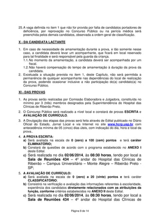 Página 9 de 14
25.A vaga definida no item 1 que não for provida por falta de candidatos portadores de
deficiência, por reprovação no Concurso Público ou na perícia médica será
preenchida pelos demais candidatos, observada a ordem geral de classificação.
X - DA CANDIDATA LACTANTE
1. Em caso de necessidade de amamentação durante a prova, e tão somente nesse
caso, a candidata deverá levar um acompanhante, que ficará em local reservado
para tal finalidade e será responsável pela guarda da criança.
1.1.No momento da amamentação, a candidata deverá ser acompanhada por um
fiscal.
1.2.Não haverá compensação do tempo de amamentação à duração da prova da
candidata.
2. Excetuada a situação prevista no item 1, deste Capítulo, não será permitida a
permanência de qualquer acompanhante nas dependências do local de realização
da prova, podendo ocasionar inclusive a não participação do(a) candidato(a) no
Concurso Público.
XI - DAS PROVAS
1. As provas serão realizadas por Comissão Elaboradora e Julgadora, constituída no
mínimo por 3 (três) membros designados pela Superintendência do Hospital das
Clínicas de Ribeirão Preto.
2. O Concurso Público será realizado a nível local e constará de provas ESCRITA e
AVALIAÇÃO DE CURRÍCULO.
3. A Divulgação das etapas das provas será feita através de Edital publicado no Diário
Oficial do Estado, Jornal Local e via Internet no site www.hcrp.usp.br com
antecedência mínima de 05 (cinco) dias úteis, com indicação do dia, hora e local da
prova..
4. A PROVA ESCRITA:
a) Será avaliada na escala de 0 (zero) a 100 (cem) pontos e terá caráter
ELIMINATÓRIO;
b) Constará de questões de acordo com o programa estabelecido no ANEXO I
deste Edital.
c) Será realizada no dia 02/06/2014, às 08:30 horas, tendo por local a
Sala de Reuniões 434 – 4º andar do Hospital das Clínicas de
Ribeirão – Campus Universitário – Monte Alegre – Ribeirão Preto -
SP;
5. A AVALIAÇÃO DE CURRÍCULO:
a) Será avaliada na escala de 0 (zero) a 20 (vinte) pontos e terá caráter
CLASSIFICATÓRIO;
b) Consistirá na verificação e avaliação das informações referentes à escolaridade,
experiência dos candidatos diretamente relacionados com as atribuições da
função, conforme critérios estabelecidos no ANEXO II deste Edital.
c) Será realizada no dia 02/06/2014, às 08:30 horas, tendo por local a
Sala de Reuniões 434 – 4º andar do Hospital das Clínicas de
 
