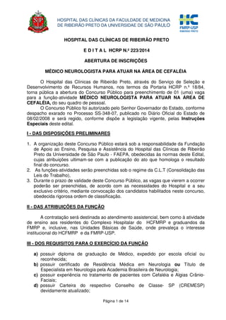 Página 1 de 14
HOSPITAL DAS CLÍNICAS DA FACULDADE DE MEDICINA
DE RIBEIRÃO PRETO DA UNIVERSIDAE DE SÃO PAULO
HOSPITAL DAS CLÍNICAS DE RIBEIRÃO PRETO
E D I T A L HCRP N.º 223/2014
ABERTURA DE INSCRIÇÕES
MÉDICO NEUROLOGISTA PARA ATUAR NA ÁREA DE CEFALÉIA
O Hospital das Clínicas de Ribeirão Preto, através do Serviço de Seleção e
Desenvolvimento de Recursos Humanos, nos termos da Portaria HCRP n.º 18/84,
torna pública a abertura do Concurso Público para preenchimento de 01 (uma) vaga
para a função-atividade MÉDICO NEUROLOGISTA PARA ATUAR NA ÁREA DE
CEFALÉIA, do seu quadro de pessoal.
O Concurso Público foi autorizado pelo Senhor Governador do Estado, conforme
despacho exarado no Processo SS-348-07, publicado no Diário Oficial do Estado de
08/02/2008 e será regido, conforme dispõe a legislação vigente, pelas Instruções
Especiais deste edital.
I - DAS DISPOSIÇÕES PRELIMINARES
1. A organização deste Concurso Público estará sob a responsabilidade da Fundação
de Apoio ao Ensino, Pesquisa e Assistência do Hospital das Clínicas de Ribeirão
Preto da Universidade de São Paulo - FAEPA, obedecidas às normas deste Edital,
cujas atribuições ultimam-se com a publicação do ato que homologa o resultado
final do concurso.
2. As funções-atividades serão preenchidas sob o regime da C.L.T (Consolidação das
Leis do Trabalho),
3. Durante o prazo de validade deste Concurso Público, as vagas que vierem a ocorrer
poderão ser preenchidas, de acordo com as necessidades do Hospital e a seu
exclusivo critério, mediante convocação dos candidatos habilitados neste concurso,
obedecida rigorosa ordem de classificação.
II - DAS ATRIBUIÇÕES DA FUNÇÃO
A contratação será destinada ao atendimento assistencial, bem como à atividade
de ensino aos residentes do Complexo Hospitalar do HCFMRP e graduandos da
FMRP e, inclusive, nas Unidades Básicas de Saúde, onde prevaleça o interesse
institucional do HCFMRP e da FMRP-USP.
III - DOS REQUISITOS PARA O EXERCÍCIO DA FUNÇÃO
a) possuir diploma de graduação de Médico, expedido por escola oficial ou
reconhecida;
b) possuir certificado de Residência Médica em Neurologia ou Título de
Especialista em Neurologia pela Academia Brasileira de Neurologia;
c) possuir experiência no tratamento de pacientes com Cefaléia e Algias Crânio-
Faciais;
d) possuir Carteira do respectivo Conselho de Classe- SP (CREMESP)
devidamente atualizado;
 