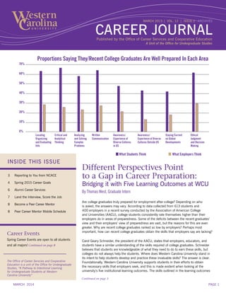 INSIDE THIS ISSUE
3	 Reporting to You from NCACE
4	 Spring 2015 Career Goals
6	 Alumni Career Services
7	 Land the Interview, Score the Job
8	 Become a Peer Career Mentor
8	 Peer Career Mentor Mobile Schedule
Career Events
Spring Career Events are open to all students
and all majors! Continued on page 8
Different Perspectives Point
to a Gap in Career Preparation:
Bridging it with Five Learning Outcomes at WCU
By Thomas West, Graduate Intern
Are college graduates truly prepared for employment after college? Depending on who
is asked, the answers may vary. According to data collected from 613 students and
400 employers in a recent survey conducted by the Association of American College
and Universities (AACU), college students consistently rate themselves higher than their
employers do in areas of preparedness. Some of the deficits between the recent graduates’
view and their employers’ view of preparedness are vast, but the reasons for this are even
greater. Why are recent college graduates ranked so low by employers? Perhaps most
important, how can recent college graduates obtain the skills that employers say are lacking?
Carol Geary Schneider, the president of the AACU, states that employers, educators, and
students have a similar understanding of the skills required of college graduates. Schneider
believes that students are knowledgeable of what they need to do to earn these skills, but
colleges do not always help the students. Where does Western Carolina University stand in
its intent to help students develop and practice these invaluable skills? The answer is clear.
Foundationally, Western Carolina University supports students in their efforts to obtain
the necessary skills that employers seek, and this is made evident when looking at the
university’s five institutional learning outcomes. The skills outlined in the learning outcomes
The Office of Career Servcies and Cooperative
Education is a unit of the Office for Undergraduate
Studies, “A Pathway to Intentional Learning
for Undergraduate Students at Western
Carolina University”
Published by the Office of Career Services and Cooperative Education
MARCH 2015 | VOL. 12 | ISSUE 2 ARCHIVES
CAREER JOURNAL
A Unit of the Office for Undergraduate Studies
Continued on page 5
Locating
Organizing
and Evaluating
Info
Critical and
Analytical
Thinking
Analyzing
and Solving
Complex
Problems
Written
Communication
Awareness/
Experience of
Diverse Cultures
in US
Awareness/
Experience of Diverse
Cultures Outside US
Staying Current
on Global
Developments
Ethical
Judgment
and Decision
Making
70%
60%
50%
40%
30%
20%
10%
0%
What Students Think		 What Employers Think
Proportions Saying They/Recent College Graduates Are Well Prepared In Each Area
MARCH 2014 PAGE 1
 