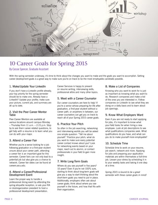 10 Career Goals for Spring 2015
By Cassie Spencer, Graduate Assistant
1. Make/Update Your LinkedIn
If you don’t have a LinkedIn profile already,
your top priority for the spring semester
should be to make one. Already have a
LinkedIn? Update your profile; make sure
your picture, current job, and summary are
all up to date.
2. Visit the Peer Career Mentor
Table
Peer Career Mentors are available at
various locations around campus Monday
– Thursday from 11 a.m. – 2:15 p.m. Stop
by to ask them career related questions, to
get help with a resume or to learn what you
can do with your major.
3. Attend a Career Fair
Whether you’re a senior looking for a job
following graduation or a first-year student
unsure about your career path, attending
a career fair is an important goal for this
semester. Career fairs can not only lead to a
potential job but also give you a chance to
network. Career fair dates can be found at
careers.wcu.edu.
4. Attend a Career/Professional
Development Event
Learn the proper way to handle a
professional dining event by attending the
spring etiquette reception, or ask your RA
or club/organization president to host a
professional development presentation.
Career Services is happy to present
on resume writing, interviewing skills,
professional attire and many other topics.
5. Meet with a Career Counselor
Our career counselors are here to help! If
you’re a senior whose preparing for life after
graduation, a first-year student without a
career path, or anywhere in between, our
career counselors can get you on track to
reach all of your Spring 2015 career goals.
6. Practice Your Pitch
So often in the job searching, networking
and interviewing worlds you will be asked
one simple question: “Tell me about
yourself.” Practice your pitch; what do
you want to make sure every potential
career contact knows about you? Look
for networking events based on your
major, reach out to alumni, or contact
professionals in your field to gain more
insight.
7. Write Long-Term Goals
Where do you see yourself in five years?
10 years? Even if you’re not 100% sure,
starting to think about long-term goals will
give you a way to start thinking about the
short-term goals you need to put in place.
Additionally, employers often ask about
career goals; think about where you see
yourself in the future, and how that fits with
their organization.
8. Make a List of Companies
Knowing who you want to work for is just
as important as knowing what you want to
do. Research companies and make a list
of the ones you are interested in. Follow
companies on LinkedIn to see what they are
doing on a daily basis and to learn about
job openings.
9. Know What Employers Want
Even if you are not ready to start applying
for jobs, it’s important to know what
your field looks for when hiring a new
employee. Look at job descriptions to see
what qualifications companies seek. What
qualifications do you have, and what can
you do to make yourself more employable?
10. Schedule Time
Schedule time to work on your resume,
job search, network and more. Applying
for jobs and preparing your application
materials are within themselves a full-time
job. Lessen your stress by scheduling it in
to your weekly tasks and taking it one step
at a time.
Spring 2015 is bound to be a great
semester with these career goals in mind!
With the spring semester underway, it’s time to think about the changes you want to make and the goals you want to accomplish. Setting
career development goals is a great way to make sure you’re on track to be the most employable candidate possible.
CAREER JOURNALPAGE 4
 