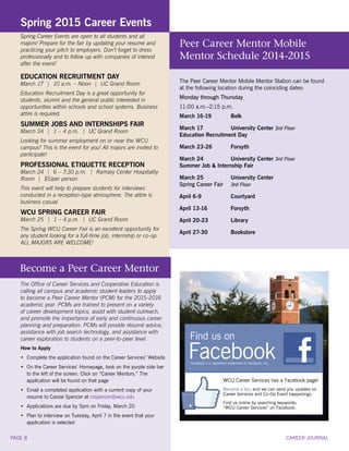 Facebook is a registered trademark of Facebook, Inc.
WCU Career Services has a Facebook page!
Become a fan, and we can send you updates on
Career Services and Co-Op Event happenings.
Find us online by searching keywords:
“WCU Career Services” on Facebook.
Find us on
Facebook
Spring 2015 Career Events
Spring Career Events are open to all students and all
majors! Prepare for the fair by updating your resume and
practicing your pitch to employers. Don’t forget to dress
professionally and to follow up with companies of interest
after the event!
EDUCATION RECRUITMENT DAY
March 17 | 10 a.m. – Noon | UC Grand Room
Education Recruitment Day is a great opportunity for
students, alumni and the general public interested in
opportunities within schools and school systems. Business
attire is required.
SUMMER JOBS AND INTERNSHIPS FAIR
March 24 | 1 – 4 p.m. | UC Grand Room
Looking for summer employment on or near the WCU
campus? This is the event for you! All majors are invited to
participate!
PROFESSIONAL ETIQUETTE RECEPTION
March 24 | 6 – 7:30 p.m. | Ramsey Center Hospitality
Room | $5/per person
This event will help to prepare students for interviews
conducted in a reception-type atmosphere. The attire is
business casual.
WCU SPRING CAREER FAIR
March 25 | 1 – 4 p.m. | UC Grand Room
The Spring WCU Career Fair is an excellent opportunity for
any student looking for a full-time job, internship or co-op.
ALL MAJORS ARE WELCOME!
The Peer Career Mentor Mobile Mentor Station can be found
at the following location during the coinciding dates:
Monday through Thursday
11:00 a.m.–2:15 p.m.
March 16-19	 Belk
March 17 	 University Center 3rd Floor
Education Recruitment Day
March 23-26	 Forsyth
March 24 	 University Center 3rd Floor
Summer Job & Internship Fair
March 25 	 University Center
Spring Career Fair	 3rd Floor
April 6-9	 Courtyard	
April 13-16	 Forsyth
April 20-23	 Library
April 27-30	 Bookstore
Peer Career Mentor Mobile
Mentor Schedule 2014-2015
The Office of Career Services and Cooperative Education is
calling all campus and academic student leaders to apply
to become a Peer Career Mentor (PCM) for the 2015-2016
academic year. PCMs are trained to present on a variety
of career development topics, assist with student outreach,
and promote the importance of early and continuous career
planning and preparation. PCMs will provide résumé advice,
assistance with job search technology, and assistance with
career exploration to students on a peer-to-peer level.
How to Apply
•	 Complete the application found on the Career Services’ Website
•	 On the Career Services’ Homepage, look on the purple side bar
	 to the left of the screen. Click on “Career Mentors.” The
	 application will be found on that page
•	 Email a completed application with a current copy of your
	 resume to Cassie Spencer at crspencer@wcu.edu
•	 Applications are due by 5pm on Friday, March 20
•	 Plan to interview on Tuesday, April 7 in the event that your
	 application is selected
Become a Peer Career Mentor
CAREER JOURNALPAGE 8
 
