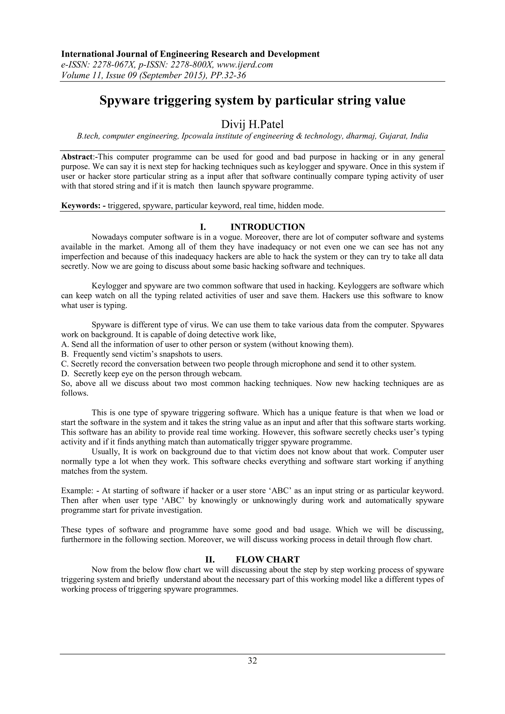International Journal of Engineering Research and Development e-ISSN: 2278-067X, p-ISSN: 2278-800X, www.ijerd.com Volume 11, Issue 09 (September 2015), PP.32-36 32 Spyware triggering system by particular string value Divij H.Patel B.tech, computer engineering, Ipcowala institute of engineering & technology, dharmaj, Gujarat, India Abstract:-This computer programme can be used for good and bad purpose in hacking or in any general purpose. We can say it is next step for hacking techniques such as keylogger and spyware. Once in this system if user or hacker store particular string as a input after that software continually compare typing activity of user with that stored string and if it is match then launch spyware programme. Keywords: - triggered, spyware, particular keyword, real time, hidden mode. I. INTRODUCTION Nowadays computer software is in a vogue. Moreover, there are lot of computer software and systems available in the market. Among all of them they have inadequacy or not even one we can see has not any imperfection and because of this inadequacy hackers are able to hack the system or they can try to take all data secretly. Now we are going to discuss about some basic hacking software and techniques. Keylogger and spyware are two common software that used in hacking. Keyloggers are software which can keep watch on all the typing related activities of user and save them. Hackers use this software to know what user is typing. Spyware is different type of virus. We can use them to take various data from the computer. Spywares work on background. It is capable of doing detective work like, A. Send all the information of user to other person or system (without knowing them). B. Frequently send victim‟s snapshots to users. C. Secretly record the conversation between two people through microphone and send it to other system. D. Secretly keep eye on the person through webcam. So, above all we discuss about two most common hacking techniques. Now new hacking techniques are as follows. This is one type of spyware triggering software. Which has a unique feature is that when we load or start the software in the system and it takes the string value as an input and after that this software starts working. This software has an ability to provide real time working. However, this software secretly checks user‟s typing activity and if it finds anything match than automatically trigger spyware programme. Usually, It is work on background due to that victim does not know about that work. Computer user normally type a lot when they work. This software checks everything and software start working if anything matches from the system. Example: - At starting of software if hacker or a user store „ABC‟ as an input string or as particular keyword. Then after when user type „ABC‟ by knowingly or unknowingly during work and automatically spyware programme start for private investigation. These types of software and programme have some good and bad usage. Which we will be discussing, furthermore in the following section. Moreover, we will discuss working process in detail through flow chart. II. FLOW CHART Now from the below flow chart we will discussing about the step by step working process of spyware triggering system and briefly understand about the necessary part of this working model like a different types of working process of triggering spyware programmes. 