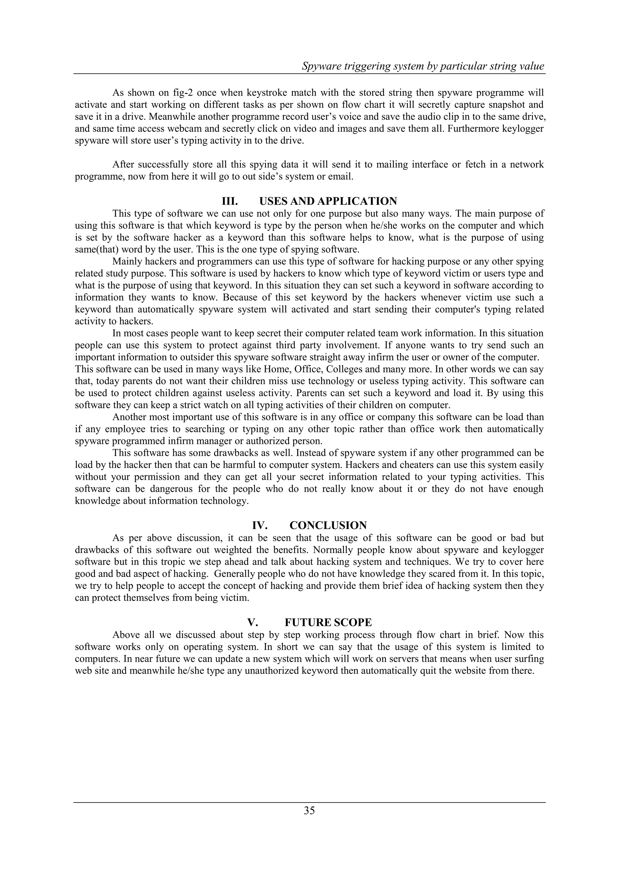 Spyware triggering system by particular string value 35 As shown on fig-2 once when keystroke match with the stored string then spyware programme will activate and start working on different tasks as per shown on flow chart it will secretly capture snapshot and save it in a drive. Meanwhile another programme record user‟s voice and save the audio clip in to the same drive, and same time access webcam and secretly click on video and images and save them all. Furthermore keylogger spyware will store user‟s typing activity in to the drive. After successfully store all this spying data it will send it to mailing interface or fetch in a network programme, now from here it will go to out side‟s system or email. III. USES AND APPLICATION This type of software we can use not only for one purpose but also many ways. The main purpose of using this software is that which keyword is type by the person when he/she works on the computer and which is set by the software hacker as a keyword than this software helps to know, what is the purpose of using same(that) word by the user. This is the one type of spying software. Mainly hackers and programmers can use this type of software for hacking purpose or any other spying related study purpose. This software is used by hackers to know which type of keyword victim or users type and what is the purpose of using that keyword. In this situation they can set such a keyword in software according to information they wants to know. Because of this set keyword by the hackers whenever victim use such a keyword than automatically spyware system will activated and start sending their computer's typing related activity to hackers. In most cases people want to keep secret their computer related team work information. In this situation people can use this system to protect against third party involvement. If anyone wants to try send such an important information to outsider this spyware software straight away infirm the user or owner of the computer. This software can be used in many ways like Home, Office, Colleges and many more. In other words we can say that, today parents do not want their children miss use technology or useless typing activity. This software can be used to protect children against useless activity. Parents can set such a keyword and load it. By using this software they can keep a strict watch on all typing activities of their children on computer. Another most important use of this software is in any office or company this software can be load than if any employee tries to searching or typing on any other topic rather than office work then automatically spyware programmed infirm manager or authorized person. This software has some drawbacks as well. Instead of spyware system if any other programmed can be load by the hacker then that can be harmful to computer system. Hackers and cheaters can use this system easily without your permission and they can get all your secret information related to your typing activities. This software can be dangerous for the people who do not really know about it or they do not have enough knowledge about information technology. IV. CONCLUSION As per above discussion, it can be seen that the usage of this software can be good or bad but drawbacks of this software out weighted the benefits. Normally people know about spyware and keylogger software but in this tropic we step ahead and talk about hacking system and techniques. We try to cover here good and bad aspect of hacking. Generally people who do not have knowledge they scared from it. In this topic, we try to help people to accept the concept of hacking and provide them brief idea of hacking system then they can protect themselves from being victim. V. FUTURE SCOPE Above all we discussed about step by step working process through flow chart in brief. Now this software works only on operating system. In short we can say that the usage of this system is limited to computers. In near future we can update a new system which will work on servers that means when user surfing web site and meanwhile he/she type any unauthorized keyword then automatically quit the website from there. 