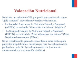 No existe un método de VN que pueda ser considerado como
“gold standard”, todos tienen ventajas y desventajas.
• La Sociedad Americana de Nutrición Enteral y Parenteral
(ASPEN) recomienda “Valoración Nutricional Subjetiva”.
• La Sociedad Europea de Nutrición Enteral y Parenteral
(ESPEN) recomienda la “Mini Valoración Nutricional” (Mini
Nutritional Assessment.(MNA )
Se ha reportado alto grado de concordancia entre ambos para
pacientes hospitalizados, mientras que para la evaluación de la
población es más útil la evaluación objetiva. (evaluación
antropométrica y la evaluación dietética).
Valoración Nutricional.
 