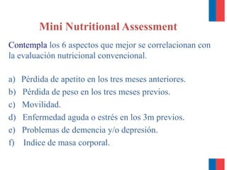Contempla los 6 aspectos que mejor se correlacionan con
la evaluación nutricional convencional.
a) Pérdida de apetito en los tres meses anteriores.
b) Pérdida de peso en los tres meses previos.
c) Movilidad.
d) Enfermedad aguda o estrés en los 3m previos.
e) Problemas de demencia y/o depresión.
f) Indice de masa corporal.
Mini Nutritional Assessment
 