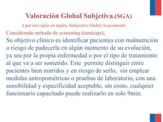 Valoración Global Subjetiva.(SGA)
( por sus siglas en inglés, Subjective Global Assessment)
Considerado método de screening (tamizaje).
Su objetivo clínico es identificar pacientes con malnutrición
o riesgo de padecerla en algún momento de su evolución,
ya sea por la propia enfermedad o por el tipo de tratamiento
al que va a ser sometido. Este permite distinguir entre
pacientes bien nutridos y en riesgo de serlo, sin emplear
medidas antropométricas o pruebas de laboratorio, con una
sensibilidad y especificidad aceptable, sin costo, cualquier
funcionario capacitado puede realizarlo en solo 9min.
 