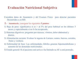 Evaluación Nutricional Subjetiva
Considera datos de Anamnesis y del Examen Físico para detectar pacientes
Desnutridos o en RD.
I.- Anamnesis, consignar los siguientes 5 puntos:
1) Baja de peso: significativa si es > al 5% del peso habitual en los últimos 3
meses y especialmente si no lo ha recuperado.
2) Síntomas digestivos: preguntar por náuseas, vómitos, dolor abdominal y
diarrea.
3) Alimentación reciente: Evaluar la ingesta de Lácteos, carnes, huevos, cereales,
frutas y verduras.
4) Enfermedad de base: Las enfermedades febriles generan hipermetabolismo y
aumento de las demandas nutricionales.
5) Estado general: Si el paciente está activo o ha limitado su AF o está postrado.
 
