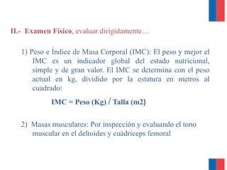 II.- Examen Físico, evaluar dirigidamente…
1) Peso e Índice de Masa Corporal (IMC): El peso y mejor el
IMC es un indicador global del estado nutricional,
simple y de gran valor. El IMC se determina con el peso
actual en kg, dividido por la estatura en metros al
cuadrado:
IMC = Peso (Kg) / Talla (m2)
2) Masas musculares: Por inspección y evaluando el tono
muscular en el deltoides y cuádriceps femoral
 