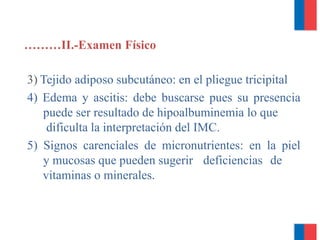 ………II.-Examen Físico
3) Tejido adiposo subcutáneo: en el pliegue tricipital
4) Edema y ascitis: debe buscarse pues su presencia
puede ser resultado de hipoalbuminemia lo que
dificulta la interpretación del IMC.
5) Signos carenciales de micronutrientes: en la piel
y mucosas que pueden sugerir deficiencias de
vitaminas o minerales.
 