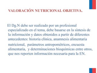 El Dg.N debe ser realizado por un profesional
especializado en el tema, debe basarse en la síntesis de
la información y datos obtenidos a partir de diferentes
antecedentes: historia clínica, anamnesis alimentaria
nutricional, parámetros antropométricos, encuesta
alimentaria, y determinaciones bioquímicas entre otros,
que nos reporten información necesaria para la EN.
VALORACIÓN NUTRICIONAL OBJETIVA.
 