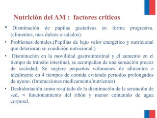Nutrición del AM : factores críticos
• Disminución de papilas gustativas en forma progresiva.
(alimentos, mas dulces o salados).
• Problemas dentales.(Papillas de bajo valor energético y nutricional
que deterioran su condición nutricional.)
• Disminución en la movilidad gastrointestinal y el aumento en el
tiempo de tránsito intestinal, se acompañan de una sensación precoz
de saciedad. Se sugiere pequeños volúmenes de alimentos e
idealmente en 4 tiempos de comida evitando periodos prolongados
de ayuno. (Interacciones medicamento/nutrientes)
• Deshidratación como resultado de la disminución de la sensación de
sed, < funcionamiento del riñón y menor contenido de agua
corporal.
 