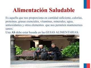 Es aquella que nos proporciona en cantidad suficiente, calorías,
proteínas, grasas esenciales, vitaminas, minerales, agua,
antioxidantes y otros elementos que nos permiten mantenernos
sanos.
Una AS debe estar basada en las GUIAS ALIMENTARIAS.
Alimentación Saludable
 