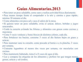 Guías Alimentarias.2013
• Para tener un peso saludable, come sano y realiza actividad física diariamente.
• Pasa menos tiempo frente al computador o la tele y camina a paso rápido,
mínimo 30 minutos al día.
• Come alimentos con poca sal y saca el salero de la mesa.
• Si quieres tener un peso saludable, evita el azúcar, dulces, bebidas y jugos
azucarados.
• Cuida tu corazón evitando las frituras y alimentos con grasas como cecinas y
mayonesa.
• Come 5 veces verduras y frutas frescas de distintos colores, cada día.
• Para fortalecer tus huesos, consume 3 veces al día lácteos bajos en grasa y
azúcar.
• Para mantener sano tu corazón, come pescado al horno o a la plancha, 2 veces
por semana.
• Consume legumbres al menos dos veces por semana, sin mezclarlas con
cecinas.
• Para mantenerte hidratado, toma 6 a 8 vasos de agua al día.
• Lee y compara las etiquetas de los alimentos y prefiere los que tengan menos
grasas, azúcar y sal (sodio).
 