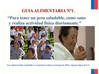 GUIAALIMENTARIA Nº1.
“Para tener un peso saludable, come sano
y realiza actividad física diariamente."
Una alimentación saludable y el ejercicio reducen el riesgo de DM y algunos tipos de CA.
 