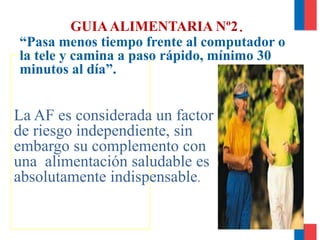 GUIAALIMENTARIA Nº2.
La AF es considerada un factor
de riesgo independiente, sin
embargo su complemento con
una alimentación saludable es
absolutamente indispensable.
“Pasa menos tiempo frente al computador o
la tele y camina a paso rápido, mínimo 30
minutos al día”.
 