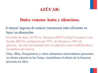AZÚCAR:
Dulce veneno: lento y silencioso.
A mayor ingesta de azúcar (sacarosa) más eficiente se
hace su absorción.
El jarabe de maíz ALTO en fructosa (JMAF) (High Fructose Corn
Syrup, HFCS), compuesto por 55% de fructosa y 45% de
glucosa, ha sido incorporado por la industria como estabilizador y
reemplazo del azúcar.
Vitas, fibra, fitoquímicos y otros elementos antioxidantes presentes
en forma natural en las frutas, neutralizan el efecto de la fructosa
presente en ellas.
 