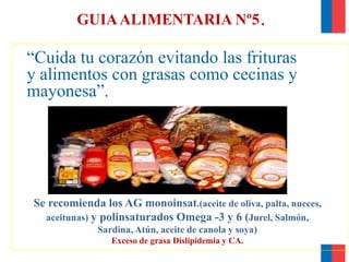 GUIAALIMENTARIA Nº5.
“Cuida tu corazón evitando las frituras
y alimentos con grasas como cecinas y
mayonesa”.
Se recomienda los AG monoinsat.(aceite de oliva, palta, nueces,
aceitunas) y polinsaturados Omega -3 y 6 (Jurel, Salmón,
Sardina, Atún, aceite de canola y soya)
Exceso de grasa Dislipidemia y CA.
 