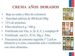 CREMA AÑOS DORADOS
• Baja en sodio y libre de colesterol.
• Densidad calórica de 400 Kcal/100g.
• 13% de proteínas.
• Fibra dietética 6 g. /100 g.
• Fortificada con Vita. A, D, E, C y complejo B
• Fortificada con Ca , P, Fe, Mg y Zinc.
• Frecuencia de consumo sugerida 1º 2 p/d en
almuerzo y/o cena, consumida sola o combinada
con otros alimentos.
 