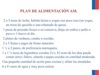 2 a 3 tazas de leche, bebida láctea o yogur con poca rasa (un yogur,
un trozo de quesillo o una rebanada de queso.
1 presa de pescado fresco o en conserva, (bajo en sodio) o pollo o
pavo o 1 huevo al día.
2 platos de verduras, crudas o cocidas.
2 a 3 frutas o jugos de frutas naturales
1 ½ a 2 panes, de preferencia marraqueta.
1 a 1 ½ tazas de legumbres cocidas 2v/s. El resto de los días puede
comer arroz, fideos, sémola o papas cocidas en cantidad moderada.
Una pequeña cantidad de aceite para cocinar y aliñar las ensaladas.
6 a 8 vasos de agua y muy poca azúcar.
PLAN DE ALIMENTACIÓN AM.
 