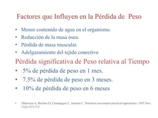 Factores que Influyen en la Pérdida de Peso
• Menor contenido de agua en el organismo.
• Reducción de la masa ósea.
• Pérdida de masa muscular.
• Adelgazamiento del tejido conectivo
Pérdida significativa de Peso relativa al Tiempo
• 5% de pérdida de peso en 1 mes.
• 7.5% de pérdida de peso en 3 meses.
• 10% de pérdida de peso en 6 meses
• 1Barrocas A, Belcher D, Champagne C, Jastram C. Nutrition assessment practical approaches. 1995 Nov;
11(4): 675-713
 