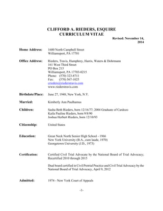 -1-
	
  
	
   CLIFFORD A. RIEDERS, ESQUIRE
CURRICULUM VITAE
Revised: November 14,
2014
Home Address: 1600 North Campbell Street
Williamsport, PA 17701
Office Address: Rieders, Travis, Humphrey, Harris, Waters & Dohrmann
161 West Third Street
PO Box 215
Williamsport, PA 17703-0215
Phone: (570) 323-8711
Fax: (570) 567-1025
crieders@riederstravis.com
www.riederstravis.com
Birthdate/Place: June 27, 1948; New York, N.Y.
Married: Kimberly Ann Paulhamus
Children: Sasha Beth Rieders, born 12/16/77; 2004 Graduate of Cardozo
Kaila Pauline Rieders, born 9/8/90
Joshua Herbert Rieders, born 12/10/93
Citizenship: United States
Education: Great Neck North Senior High School - 1966
New York University (B.A., cum laude, 1970)
Georgetown University (J.D., 1973)
Certification: Certified Civil Trial Advocate by the National Board of Trial Advocacy;
Recertified 2010 through 2015
Dual board certified in Civil Pretrial Practice and Civil Trial Advocacy by the
National Board of Trial Advocacy, April 9, 2012
Admitted: 1974 - New York Court of Appeals
 
