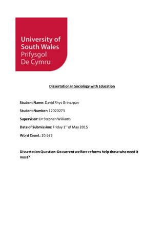 Dissertation in Sociology with Education
Student Name: David Rhys Grinszpan
Student Number: 12020273
Supervisor: Dr Stephen Williams
Date of Submission: Friday 1st
of May 2015
Word Count: 10,633
DissertationQuestion:Docurrent welfare reforms helpthosewhoneedit
most?
 