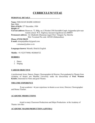 CURRICULUM VITAE
PERSONAL DETAILS
Name: NIRANJAN BADRI JADHAO
Sex: Male
Date of birth: 22th
December, 1984
Height: 6"
Current address: Room no. 72. Bldg. no.12 Roshni CHS Saisiddhi Cmplx Aajgaonkar plot near
Asmita school. W.E. Highway Jaicoach Jogeshwari (E) 400059
Permanent address: At: Ghatkinhi (Hanuman nagar) Post: Talegaon Tq: Darwha
Dist: Yavatmal Pin code: 445202 (Maharashtra)
Phone: 07238 258155
E-mail: niranjanjadhao.b@gmail.com
: nirustaar@yahoo.co.in
Languages known: Marathi, Hindi & English
Mobile: +91 9225778980, 9820868722
HOBBIES
1 Dance
2 Singing
CAREER OBJECTIVE
A professional Actor, Dancer, Singer, Choreographer & Director. Post graduated in Theatre from
Academy of theatre arts Mumbai University under the directorship of Prof. Waman
Kendre. Interested in Films and good Theatre.
THEATRE EXPERIENCE
3 year academic + 4 year experience in theatre as an Actor, Director, Choreographer
and Drama Teacher.
ACADEMIC PRODUCTIONS
Acted in many Classroom Productions and Major Productions at the Academy of
Theatre Arts like-
ACADEMIC MAJOR PRODUCTION (AJINTHA)
 