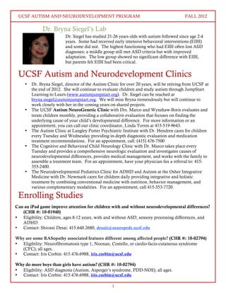 UCSF AUTISM AND NEURODEVELOPMENT PROGRAM FALL 2012 
Dr. Bryna Siegel’s Lab 
Dr. Siegel has studied 21-26 years olds with autism followed since age 2-4 
years. Some had received early intensive behavioral interventions (EIBI) 
and some did not. The highest functioning who had EIBI often lost ASD 
diagnoses; a middle group still met ASD criteria but with improved 
adaptation. The low group showed no significant difference with EIBI, 
but parents felt EIBI had been critical. 
UCSF Autism and Neurodevelopment Clinics 
• Dr. Bryna Siegel, director of the Autism Clinic for over 20 years, will be retiring from UCSF at 
the end of 2012. She will continue to evaluate children and study autism through JumpStart 
Learning to Learn (www.autismjumpstart.org). Dr. Siegel can be reached at 
bryna.siegel@autsimjumpstart.org. We will miss Bryna tremendously but will continue to 
work closely with her in the coming years on shared projects. 
• The UCSF Autism NeuroGenetic Clinic with Drs. Marco and Wynshaw-Boris evaluates and 
treats children monthly, providing a collaborative evaluation that focuses on finding the 
underlying cause of your child’s developmental difference. For more information or an 
appointment, you can call our clinic coordinator, Linda Torres at 415-519-9643. 
• The Autism Clinic at Langley Porter Psychiatric Institute with Dr. Hendren cares for children 
every Tuesday and Wednesday providing in-depth diagnostic evaluation and medication 
treatment recommendations. For an appointment, call: (415) 476-7500 
• The Cognitive and Behavioral Child Neurology Clinic with Dr. Marco takes place every 
Tuesday and provides a comprehensive neurologic evaluation and investigates causes of 
neurodevelopmental differences, provides medical management, and works with the family to 
assemble a treatment team. For an appointment, have your physician fax a referral to: 415- 
353-2400. 
• The Neurodevelopmental Pediatrics Clinic for ADHD and Autism at the Osher Integrative 
Medicine with Dr. Newmark cares for children daily providing integrative and holistic 
treatment by combining conventional medicine with nutrition, behavior management, and 
various complementary modalities. For an appointment, call 415-353-7720. 
3 
Enrolling Studies 
Can an iPad game improve attention for children with and without neurodevelopmental differences? 
(CHR #: 10-01940) 
• Eligibility: Children, ages 8-12 years, with and without ASD, sensory processing differences, and 
ADHD. 
• Contact: Shivani Desai: 415.640.2680, desais@neuropeds.ucsf.edu 
Why are some RASopathy associated features different among affected people? (CHR #: 10-02794) 
• Eligibility: Neurofibromatosis type 1, Noonan, Costello, or cardio-facio-cutaneous syndrome 
(CFC); all ages. 
• Contact: Iris Corbin: 415.476.6988, iris.corbin@ucsf.edu 
Why do more boys than girls have autism? (CHR #: 10-02794) 
• Eligibility: ASD diagnosis (Autism, Asperger’s syndrome, PDD-NOS); all ages. 
• Contact: Iris Corbin: 415.476.6988, iris.corbin@ucsf.edu 
 