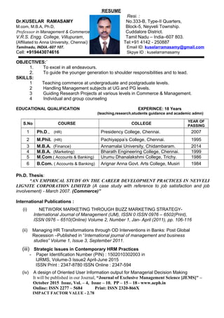 RESUME
Resi. :
Dr.KUSELAR RAMASAMY No.333-B, Type-II Quarters,
M.com, M.B.A, Ph.D, Block-5, Neyveli Township.
Professor in Management & Commerce Cuddalore District.
V.R.S. Engg. College, Villupuram, Tamil Nadu – India–607 803.
(Affiliated to Anna University, Chennai) Tel:+91 4142 - 250887
Tamilnadu, INDIA.-607 107. Email ID: kuselarramasamy@gmail.com
Cell: +919443074616 Skpye ID : kuselarramasamy
OBJECTIVES:`
1. To excel in all endeavours.
2. To guide the younger generation to shoulder responsibilities and to lead.
SKILLS:
1 Teaching commerce at undergraduate and postgraduate levels.
2 Handling Management subjects at UG and PG levels.
3 Guiding Research Projects at various levels in Commerce & Management.
4 Individual and group counseling
EDUCATIONAL QUALIFICATION EXPERINCE: 18 Years
(teaching,research,students guidance and academic admn)
S.No COURSE COLLEGE
YEAR OF
PASSING
1 Ph.D., (HR) Presidency College, Chennai. 2007
2 M.Phil. (HR) Pachiyappa’s College, Chennai. 1995
3 M.B.A. (Finance) Annamalai University, Chidambaram. 2014
4 M.B.A. (Marketing) Bharath Engineering College, Chennai. 1999
5 M.Com.( Accounts & Banking) Urumu Dhanalakshmi College, Trichy. 1986
6 B.Com. ( Accounts & Banking) Arignar Anna Govt. Arts College, Musiri 1984
Ph.D. Thesis:
“AN EMPIRICAL STUDY ON THE CAREER DEVELOPMENT PRACTICES IN NEYVELI
LIGNITE CORPORATION LIMITED (A case study with reference to job satisfaction and job
involvement) - March 2007. (Commerce)”
International Publications :
(i) NETWORK MARKETING THROUGH BUZZ MARKETING STRATEGY-
International Journal of Management (IJM), ISSN 0 ISSN 0976 – 6502(Print),
ISSN 0976 – 6510(Online) Volume 2, Number 1, Jan- April (2011), pp. 106-116
(ii) Managing HR Transformations through OD Interventions in Banks: Post Global
Recession –Published in “International journal of management and business
studies” Volume 1, Issue 3, September 2011.
(iii) Strategic Issues in Contemporary HRM Practices
- Paper Identification Number (PIN) : 1502010302003 in
IJRMS, Volume-3 Issue2 April-June 2015
ISSN Print : 2347-8780 ISSN Online : 2347-594
(iv) A design of Oriented User Information output for Managerial Decision Making
It will be published in our Journal, “Journal of Exclusive Management Science [JEMS]" –
October 2015 Issue, Vol. – 4, Issue – 10. PP – 15 – 18 - www.aeph.in
Online: ISSN 2277 – 5684 Print: ISSN 2320-866X
IMPACT FACTOR VALUE - 2.78
 