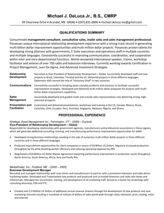 Michael J. DeLuca Jr., B.S., CMRP
99 Clearview Drive • Arundel, ME 04046 • (207) 831-6896 • michael.deluca.me@gmail.com
QUALIFICATIONS SUMMARY
Consummate management consultant, consultative sales, inside sales and sales management professional.
Possesses unique international relationship development experience with a strong track record in generating
multi-billion dollar improvement opportunities and multi-million dollar projects. Possesses proven talents for
developing strong alliances with governments, C-Suite executives and operations staff in multiple countries
and multiple languages. Consistently successful in improving communication, coordination, and cooperation
within inter and intra-departmental functions. World-renowned international speaker, trainer, workshop
facilitator and veteran of over 750 radio and television interviews. Currently working towards Certification in
Project Management, Lean Six-Sigma, and Advanced Investment Strategies.
Relationship
Development
Recruited as Vice-President of Relationship Development – Global. Successfully developed staff and new
projects in Brazil, Colombia, Trinidad and the US. Delivered projects in three different languages.
Diplomatic skills earned the title of “Honorary Chief” in two countries
Communications Consistently successful in breaking down complex problems and solutions to facilitate successful
improvement strategies. Developed and delivered multi-million dollar proposals for projects with multi-
billion dollar improvement capabilities
Sales
Management
Successfully developed and guided inside and outside sales representatives into delivering strong, high-
potential prospects
Presentation and
Facilitation
Customized and delivered presentations, workshops and training in the US, Canada, Mexico, Brazil,
Colombia, Chile, Ecuador, Peru, Australia, Singapore, Malaysia, Nigeria, and Ghana
PROFESSIONAL EXPERIENCE
Strategic Asset Management Inc., Farmington, CT – (2006 – Current)
Vice-President of Relationship Development – Global
Responsible for developing relationships with government agencies, manufacturers and professional associations in these regions,
which will generate additional consulting, training, and manufacturing performance improvement opportunities for SAMI.
• Developed strong business relationships resulting in the sale of numerous multi-million dollar projects in three different
countries and in three different languages
• Produced improvement opportunities for client companies in excess of $4 Billion US Dollars. Regularly increased production
throughput by 5% while doubling worker efficiency and reducing operating expenses by 20%
• Negotiated a $24 Million US Dollar Master Agreement impacting performance improvement in production assets throughout
North America, South America, Africa, Asia and Pacific Rim
MediaPower, Inc., Portland, ME - (2000 – 2005)
Business Development Manager
Recruited and managed relationships with new clients and manufacturers to partner with a prominent television and radio direct-
marketing leader. Developed and Trademarked new products and produced and co-hosted television and radio talk shows and
infomercials. Managed the recruitment, training, and development of all marketing staff. Served as a liaison for all dealings with
consulting attorneys, FDA and FTC.
• Created over $ 9 Million US Dollars of additional annual revenue streams through the development of new products and new
marketing channels resulting in hundreds of millions of dollars of sales world-wide through radio, television, print, catalog, retail
and Internet
 