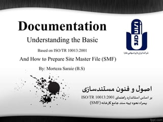 Documentation
‫ی‬‫مستندساز‬ ‫ن‬‫فنو‬‫و‬ ‫ل‬‫اصو‬
‫اهنمای‬‫ر‬ ‫د‬‫ر‬‫استاندا‬‫اساس‬‫بر‬ISO/TR 10013:2001
‫خانه‬‫ر‬‫کا‬‫جامع‬‫سند‬‫تهیه‬ ‫نحوه‬‫بهمراه‬(SMF)
Understanding the Basic
Based on ISO/TR 10013:2001
And How to Prepare Site Master File (SMF)
By: Morteza Saraie (B.S)
 